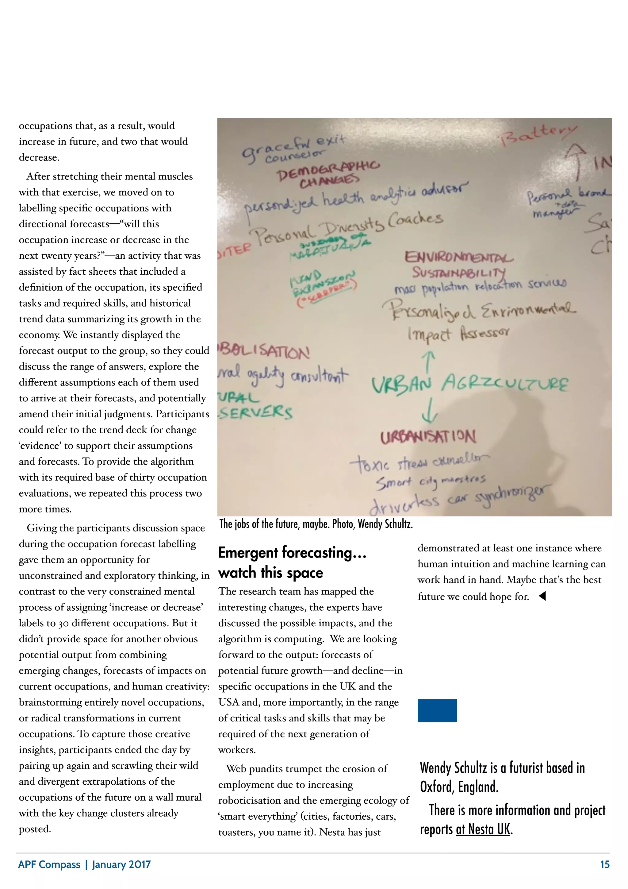 S E Q U O I A C L U B
APF Compass | January 2017 15
occupations that, as a result, would
increase in future, and two that would
decrease.
After stretching their mental muscles
with that exercise, we moved on to
labelling speciﬁc occupations with
directional forecasts—“will this
occupation increase or decrease in the
next twenty years?”—an activity that was
assisted by fact sheets that included a
deﬁnition of the occupation, its speciﬁed
tasks and required skills, and historical
trend data summarizing its growth in the
economy. We instantly displayed the
forecast output to the group, so they could
discuss the range of answers, explore the
diﬀerent assumptions each of them used
to arrive at their forecasts, and potentially
amend their initial judgments. Participants
could refer to the trend deck for change
‘evidence’ to support their assumptions
and forecasts. To provide the algorithm
with its required base of thirty occupation
evaluations, we repeated this process two
more times.
Giving the participants discussion space
during the occupation forecast labelling
gave them an opportunity for
unconstrained and exploratory thinking, in
contrast to the very constrained mental
process of assigning ‘increase or decrease’
labels to 30 diﬀerent occupations. But it
didn’t provide space for another obvious
potential output from combining
emerging changes, forecasts of impacts on
current occupations, and human creativity:
brainstorming entirely novel occupations,
or radical transformations in current
occupations. To capture those creative
insights, participants ended the day by
pairing up again and scrawling their wild
and divergent extrapolations of the
occupations of the future on a wall mural
with the key change clusters already
posted.
Emergent forecasting…
watch this space
The research team has mapped the
interesting changes, the experts have
discussed the possible impacts, and the
algorithm is computing. We are looking
forward to the output: forecasts of
potential future growth—and decline—in
speciﬁc occupations in the UK and the
USA and, more importantly, in the range
of critical tasks and skills that may be
required of the next generation of
workers.
Web pundits trumpet the erosion of
employment due to increasing
roboticisation and the emerging ecology of
‘smart everything’ (cities, factories, cars,
toasters, you name it). Nesta has just
demonstrated at least one instance where
human intuition and machine learning can
work hand in hand. Maybe that’s the best
future we could hope for. ◀︎
The jobs of the future, maybe. Photo, Wendy Schultz.
Wendy Schultz is a futurist based in
Oxford, England.
There is more information and project
reports at Nesta UK.
 