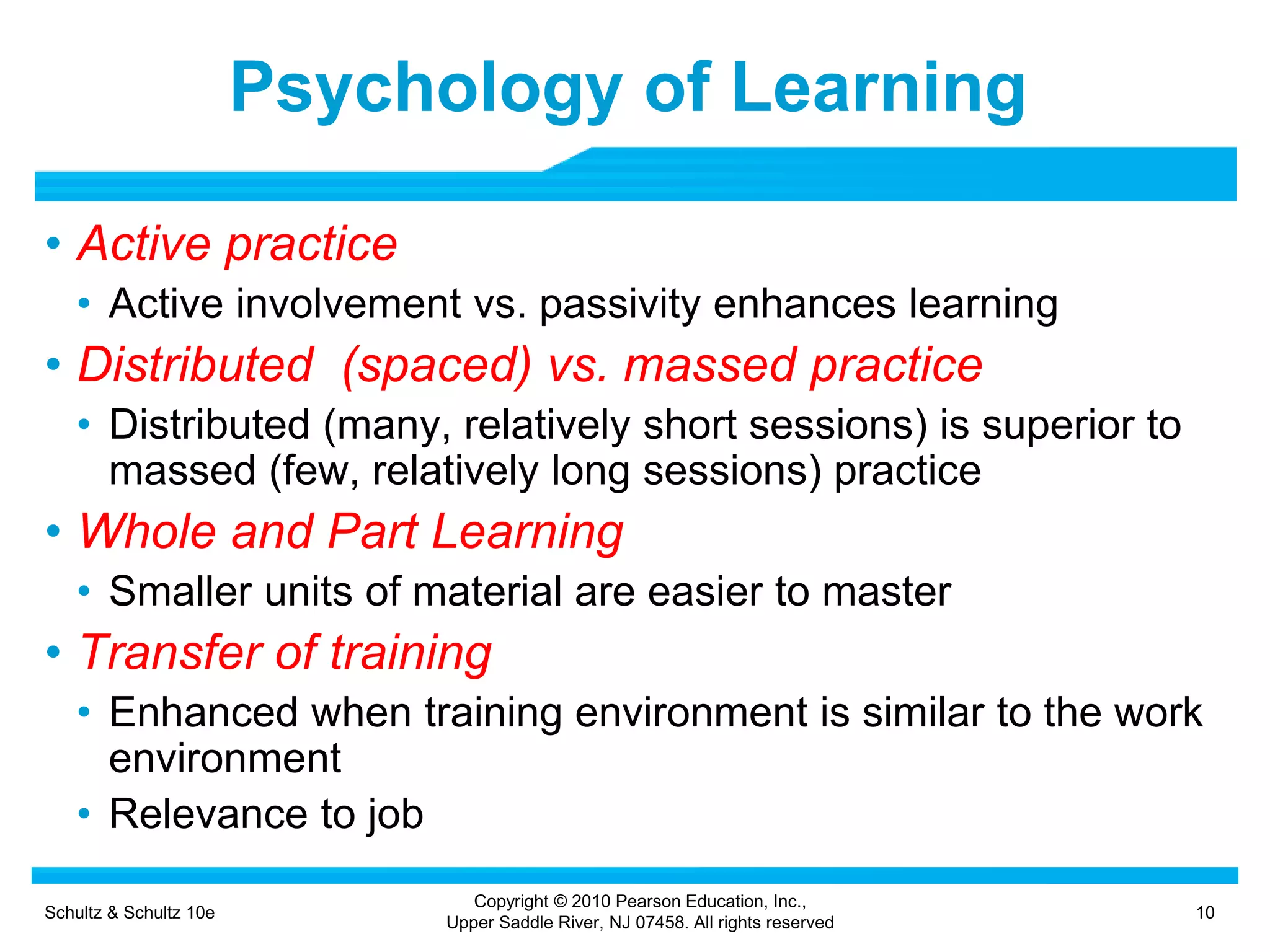 Schultz & Schultz 10e 10
Copyright © 2010 Pearson Education, Inc.,
Upper Saddle River, NJ 07458. All rights reserved
Psychology of Learning
• Active practice
• Active involvement vs. passivity enhances learning
• Distributed (spaced) vs. massed practice
• Distributed (many, relatively short sessions) is superior to
massed (few, relatively long sessions) practice
• Whole and Part Learning
• Smaller units of material are easier to master
• Transfer of training
• Enhanced when training environment is similar to the work
environment
• Relevance to job
 