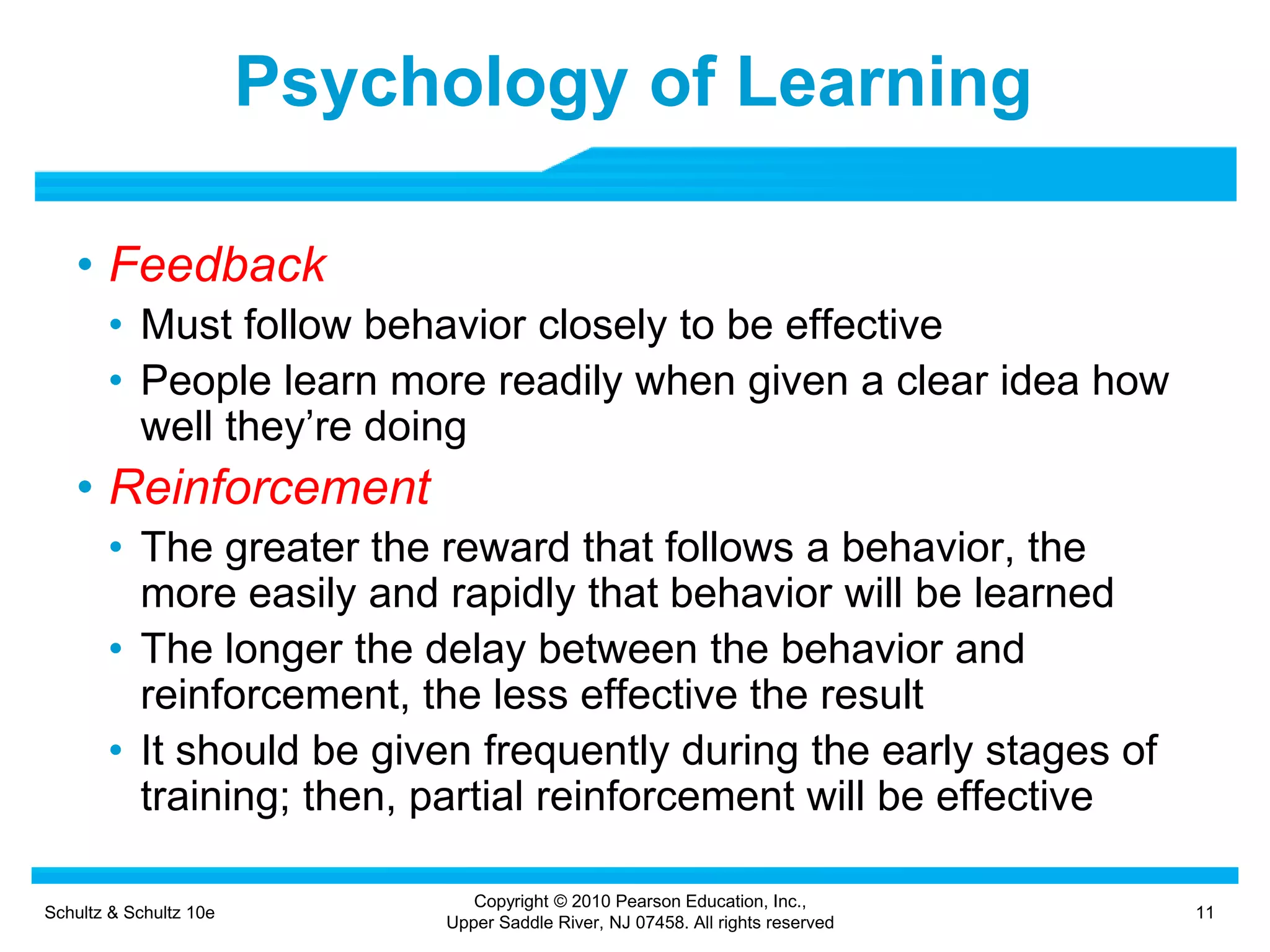 Schultz & Schultz 10e 11
Copyright © 2010 Pearson Education, Inc.,
Upper Saddle River, NJ 07458. All rights reserved
Psychology of Learning
• Feedback
• Must follow behavior closely to be effective
• People learn more readily when given a clear idea how
well they’re doing
• Reinforcement
• The greater the reward that follows a behavior, the
more easily and rapidly that behavior will be learned
• The longer the delay between the behavior and
reinforcement, the less effective the result
• It should be given frequently during the early stages of
training; then, partial reinforcement will be effective
 