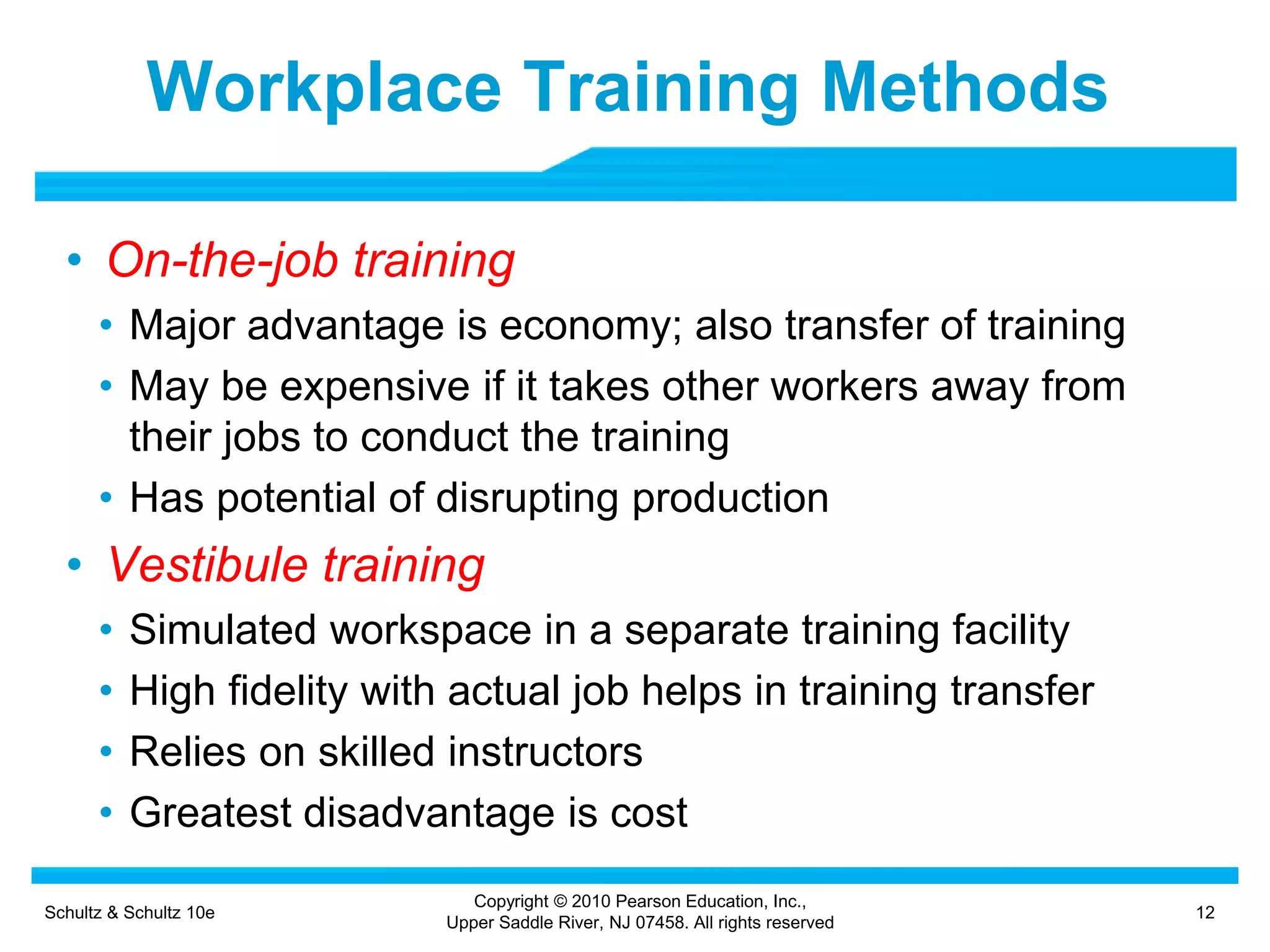 Schultz & Schultz 10e 12
Copyright © 2010 Pearson Education, Inc.,
Upper Saddle River, NJ 07458. All rights reserved
Workplace Training Methods
• On-the-job training
• Major advantage is economy; also transfer of training
• May be expensive if it takes other workers away from
their jobs to conduct the training
• Has potential of disrupting production
• Vestibule training
• Simulated workspace in a separate training facility
• High fidelity with actual job helps in training transfer
• Relies on skilled instructors
• Greatest disadvantage is cost
 