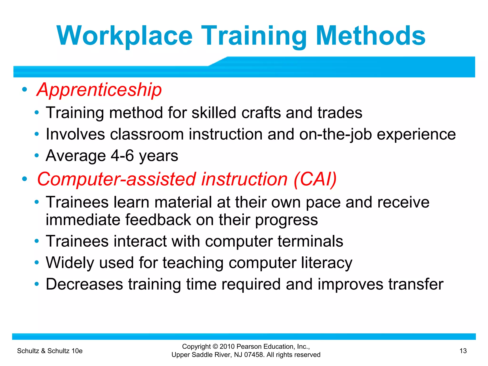 Schultz & Schultz 10e 13
Copyright © 2010 Pearson Education, Inc.,
Upper Saddle River, NJ 07458. All rights reserved
Workplace Training Methods
• Apprenticeship
• Training method for skilled crafts and trades
• Involves classroom instruction and on-the-job experience
• Average 4-6 years
• Computer-assisted instruction (CAI)
• Trainees learn material at their own pace and receive
immediate feedback on their progress
• Trainees interact with computer terminals
• Widely used for teaching computer literacy
• Decreases training time required and improves transfer
 