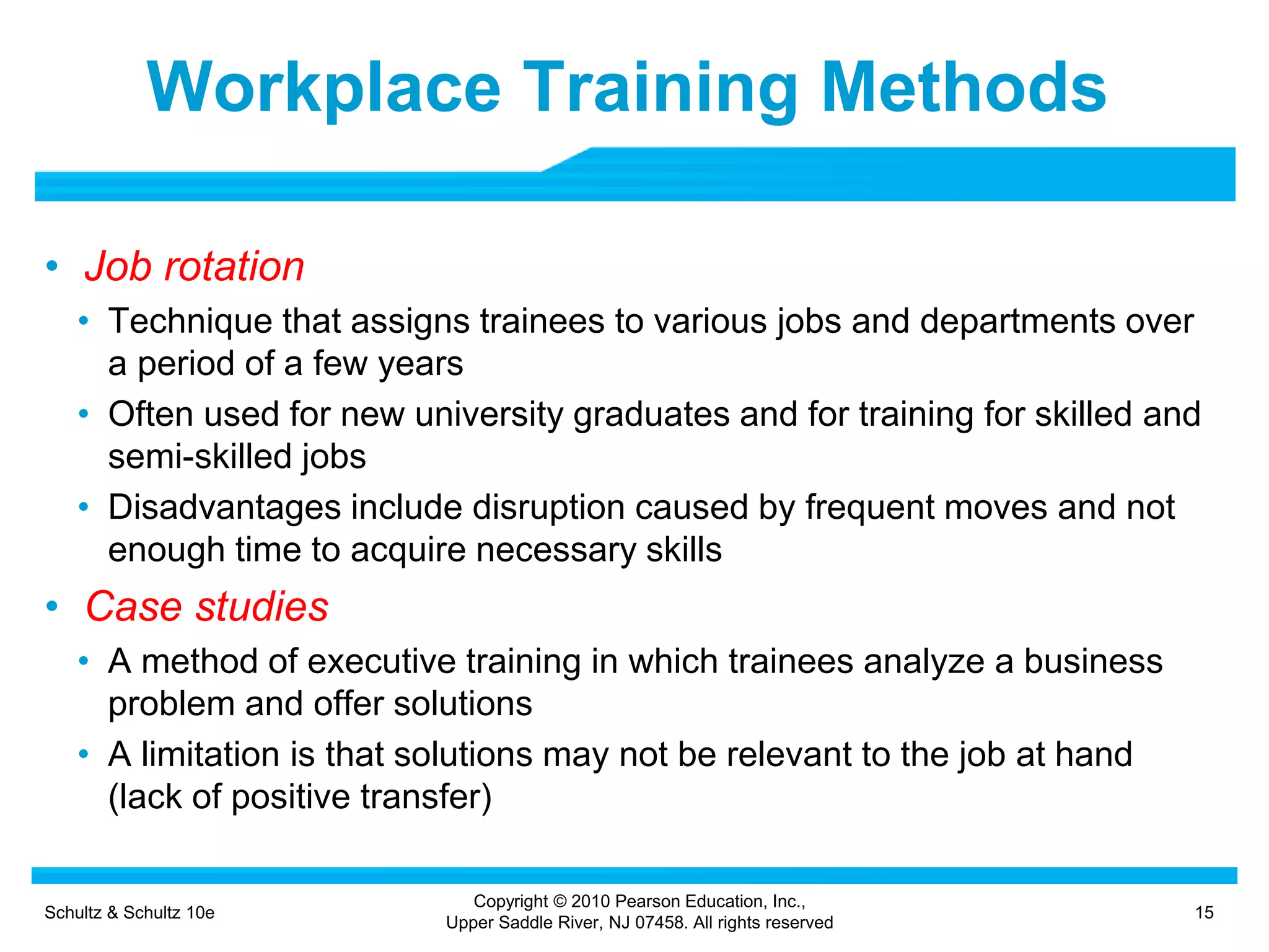 Schultz & Schultz 10e 15
Copyright © 2010 Pearson Education, Inc.,
Upper Saddle River, NJ 07458. All rights reserved
Workplace Training Methods
• Job rotation
• Technique that assigns trainees to various jobs and departments over
a period of a few years
• Often used for new university graduates and for training for skilled and
semi-skilled jobs
• Disadvantages include disruption caused by frequent moves and not
enough time to acquire necessary skills
• Case studies
• A method of executive training in which trainees analyze a business
problem and offer solutions
• A limitation is that solutions may not be relevant to the job at hand
(lack of positive transfer)
 
