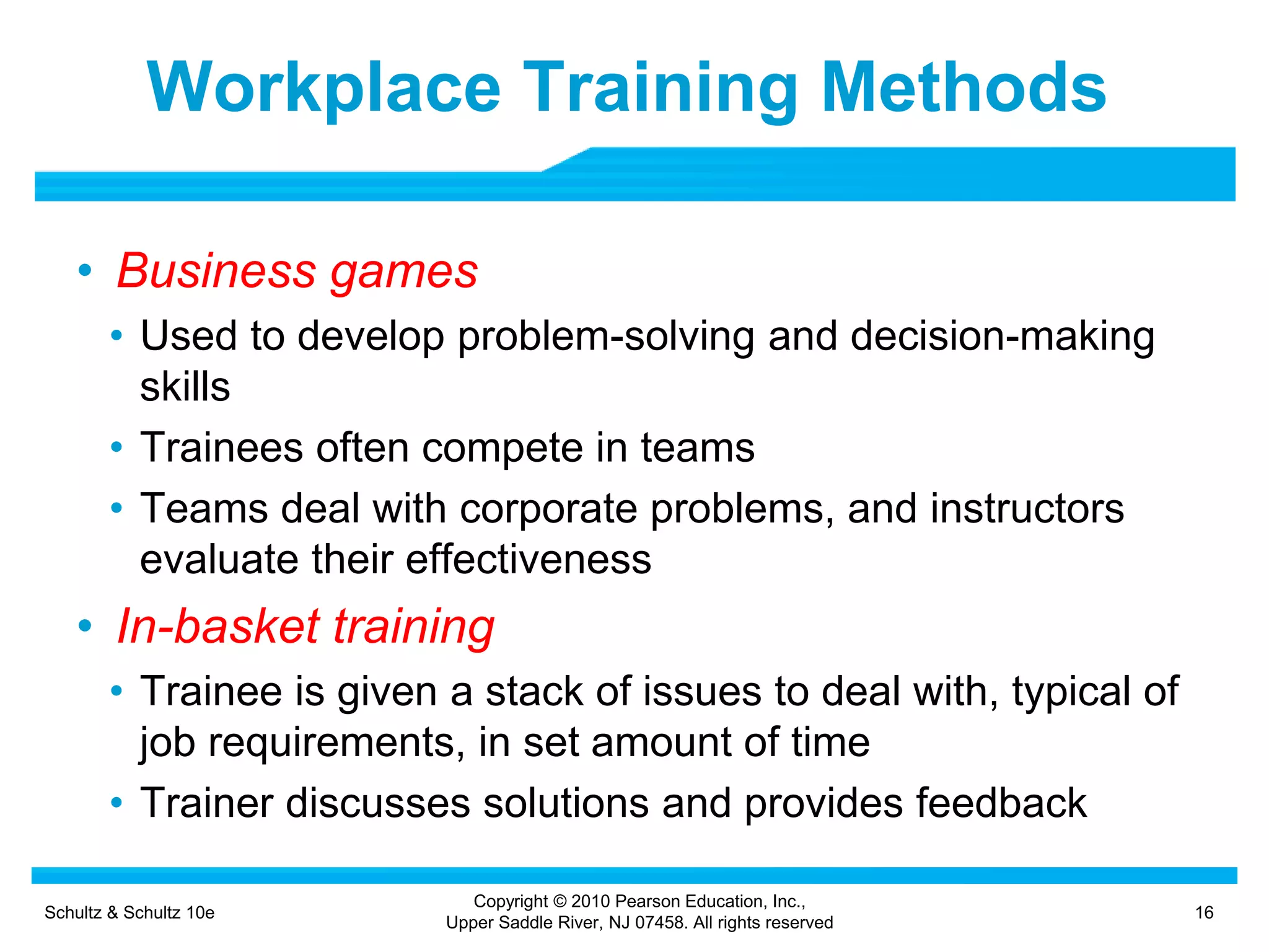 Schultz & Schultz 10e 16
Copyright © 2010 Pearson Education, Inc.,
Upper Saddle River, NJ 07458. All rights reserved
Workplace Training Methods
• Business games
• Used to develop problem-solving and decision-making
skills
• Trainees often compete in teams
• Teams deal with corporate problems, and instructors
evaluate their effectiveness
• In-basket training
• Trainee is given a stack of issues to deal with, typical of
job requirements, in set amount of time
• Trainer discusses solutions and provides feedback
 