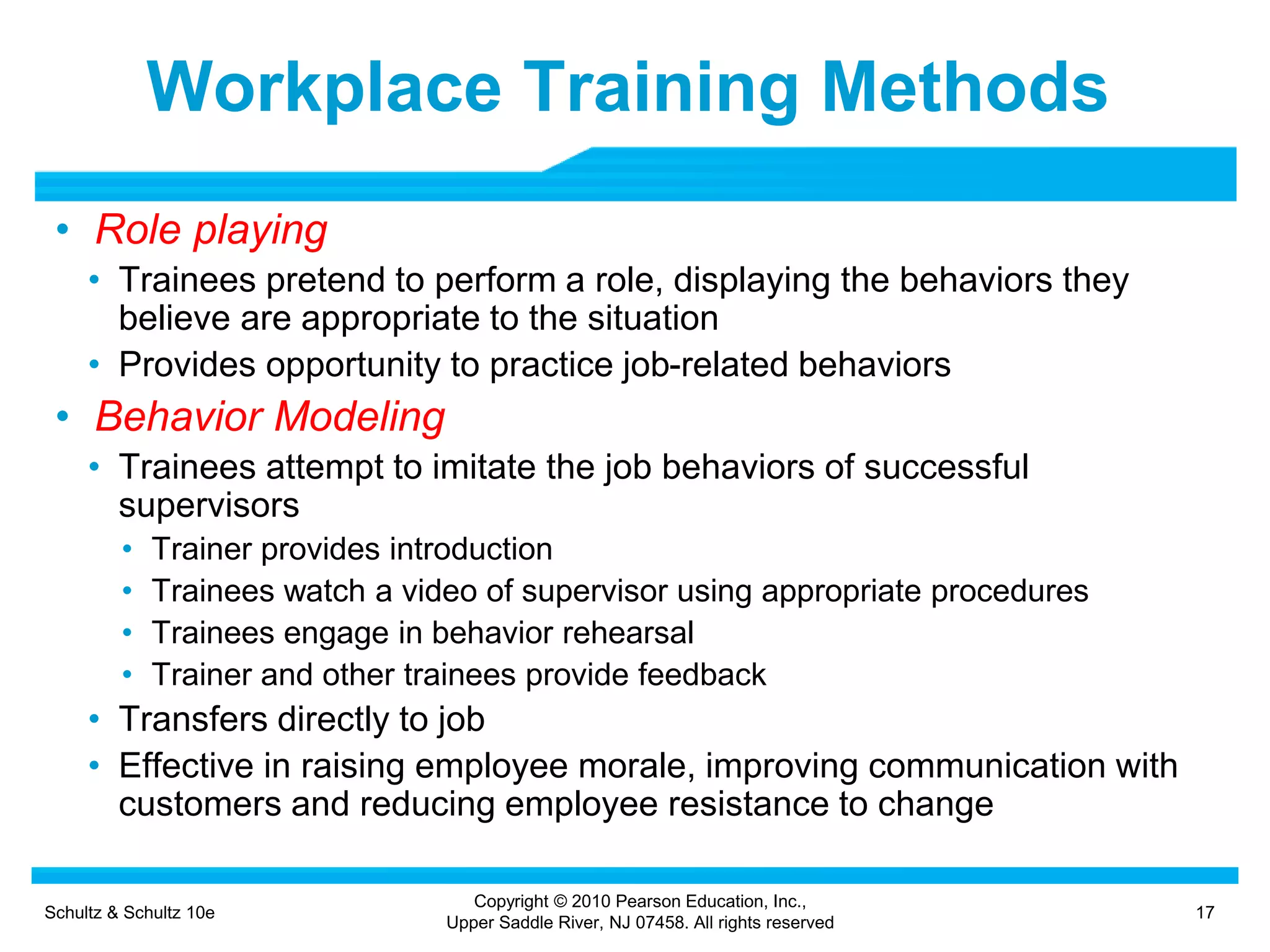 Schultz & Schultz 10e 17
Copyright © 2010 Pearson Education, Inc.,
Upper Saddle River, NJ 07458. All rights reserved
Workplace Training Methods
• Role playing
• Trainees pretend to perform a role, displaying the behaviors they
believe are appropriate to the situation
• Provides opportunity to practice job-related behaviors
• Behavior Modeling
• Trainees attempt to imitate the job behaviors of successful
supervisors
• Trainer provides introduction
• Trainees watch a video of supervisor using appropriate procedures
• Trainees engage in behavior rehearsal
• Trainer and other trainees provide feedback
• Transfers directly to job
• Effective in raising employee morale, improving communication with
customers and reducing employee resistance to change
 
