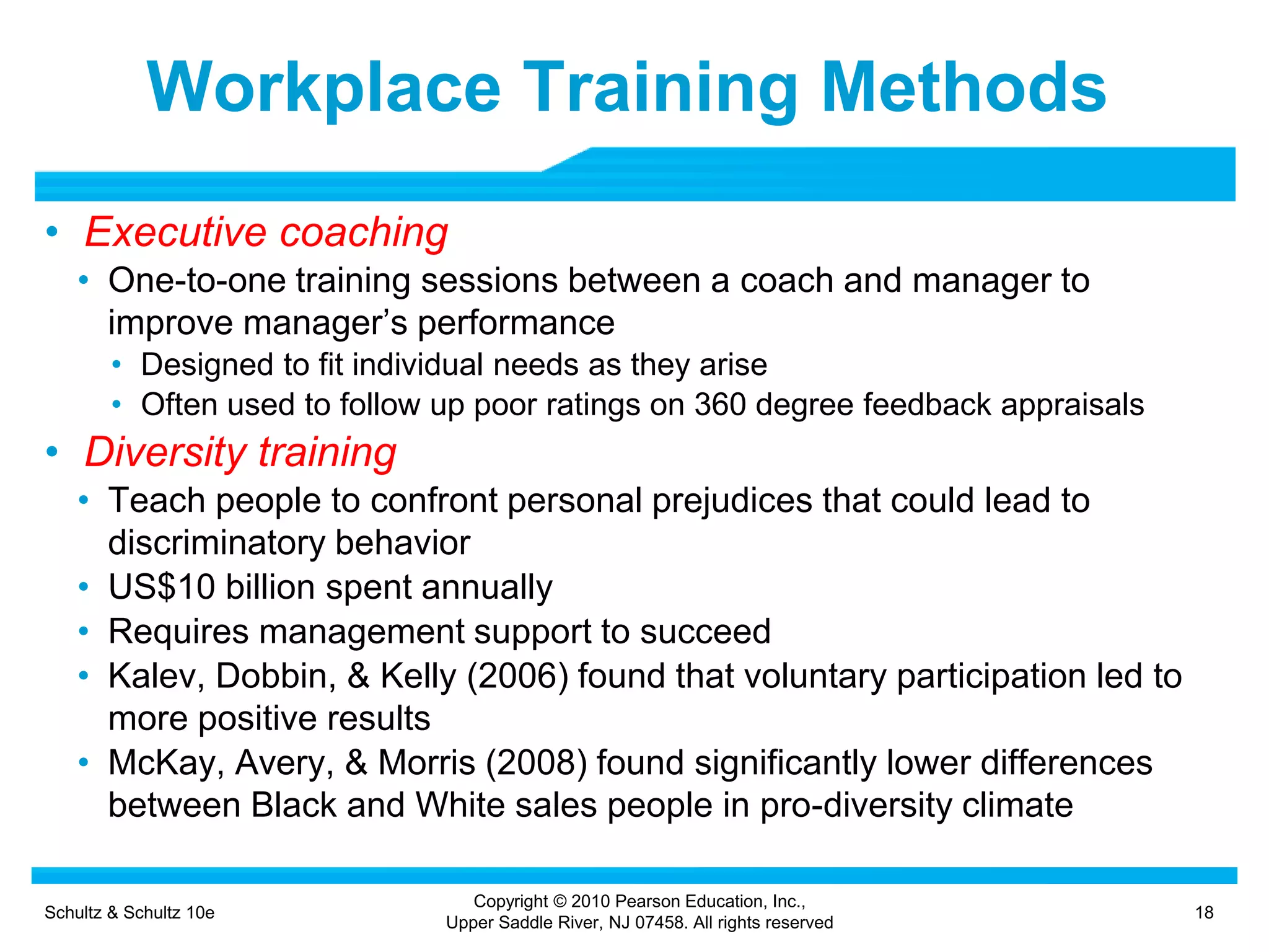 Schultz & Schultz 10e 18
Copyright © 2010 Pearson Education, Inc.,
Upper Saddle River, NJ 07458. All rights reserved
Workplace Training Methods
• Executive coaching
• One-to-one training sessions between a coach and manager to
improve manager’s performance
• Designed to fit individual needs as they arise
• Often used to follow up poor ratings on 360 degree feedback appraisals
• Diversity training
• Teach people to confront personal prejudices that could lead to
discriminatory behavior
• US$10 billion spent annually
• Requires management support to succeed
• Kalev, Dobbin, & Kelly (2006) found that voluntary participation led to
more positive results
• McKay, Avery, & Morris (2008) found significantly lower differences
between Black and White sales people in pro-diversity climate
 