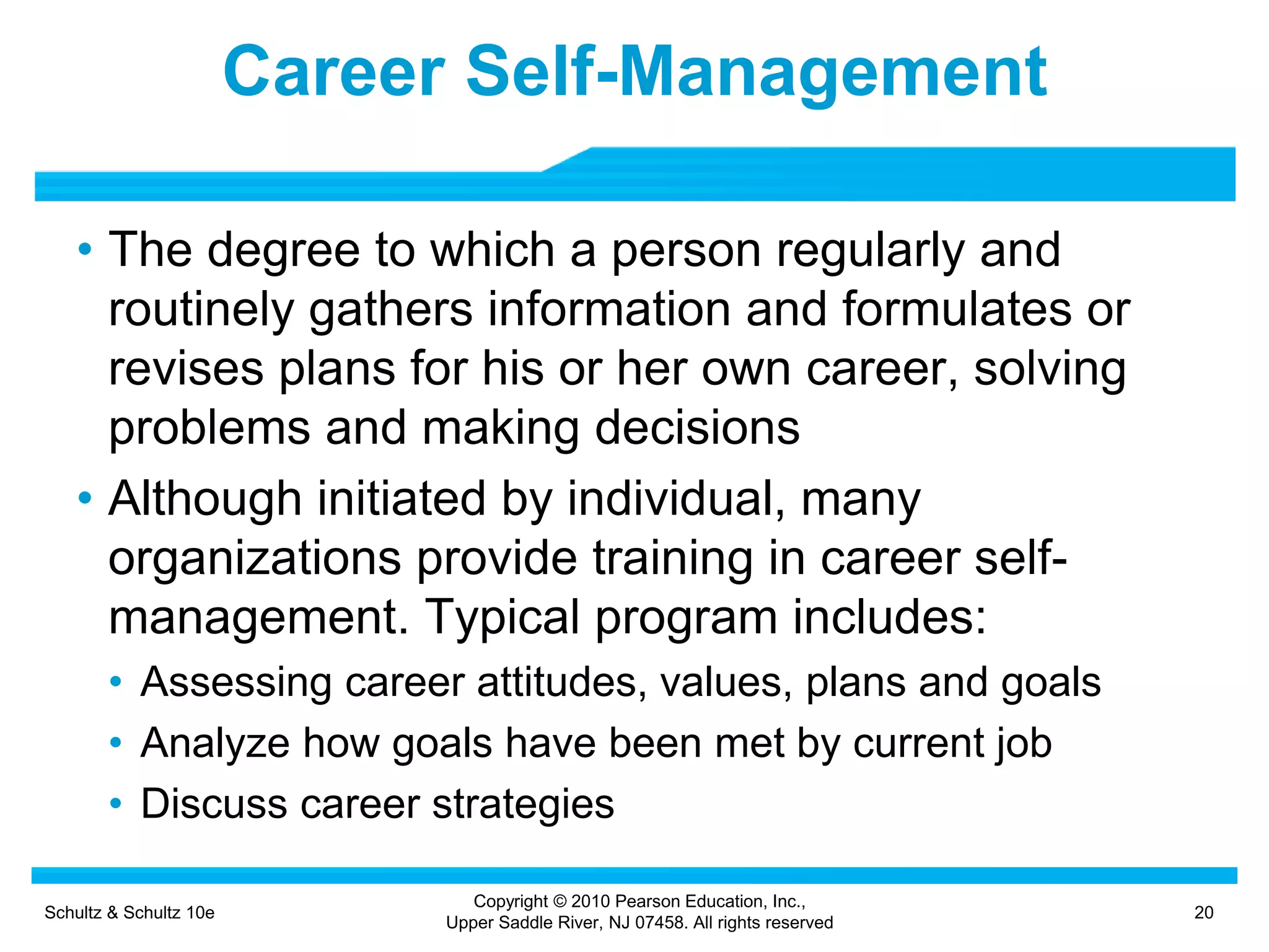 Schultz & Schultz 10e 20
Copyright © 2010 Pearson Education, Inc.,
Upper Saddle River, NJ 07458. All rights reserved
Career Self-Management
• The degree to which a person regularly and
routinely gathers information and formulates or
revises plans for his or her own career, solving
problems and making decisions
• Although initiated by individual, many
organizations provide training in career self-
management. Typical program includes:
• Assessing career attitudes, values, plans and goals
• Analyze how goals have been met by current job
• Discuss career strategies
 