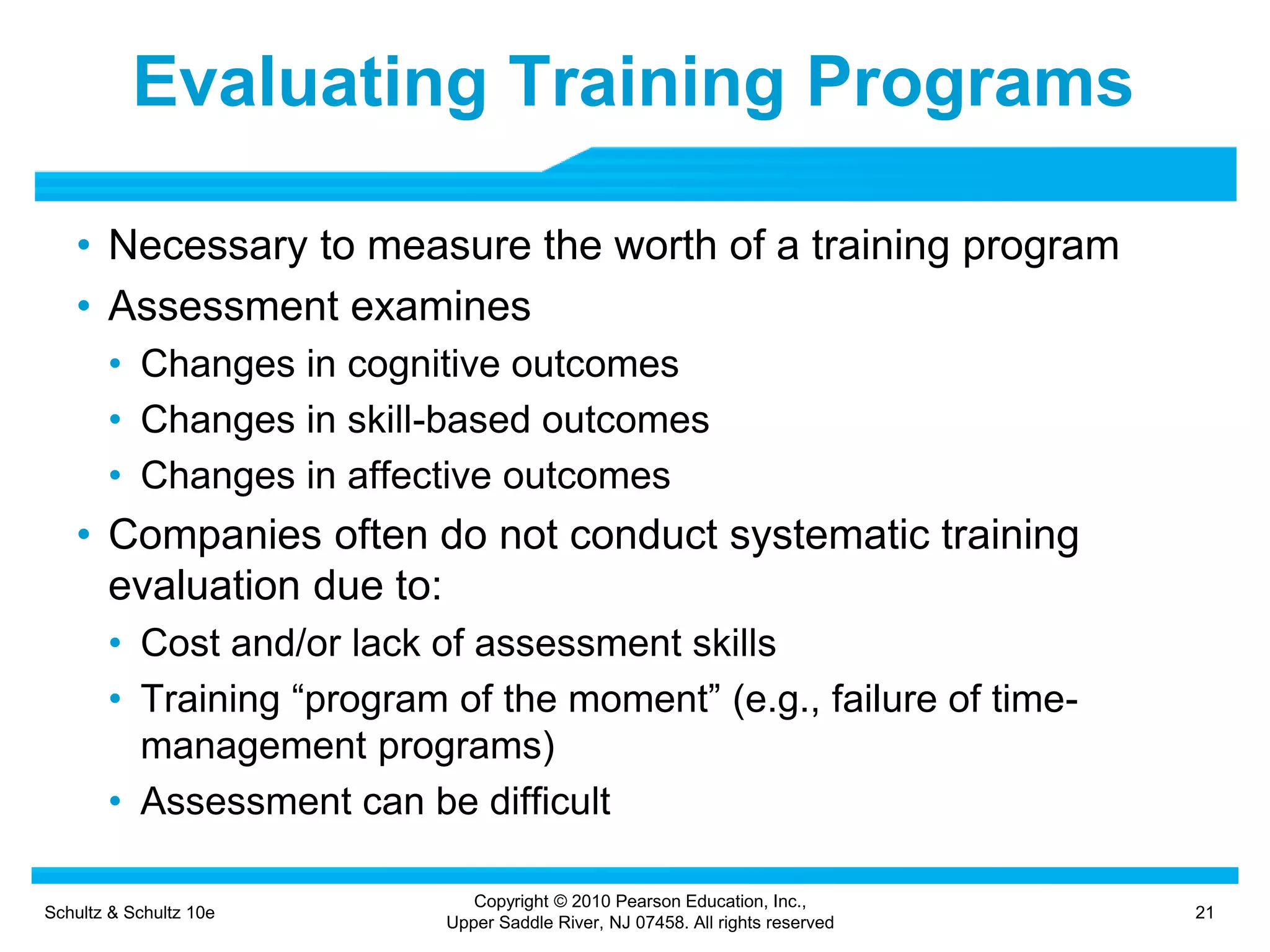 Schultz & Schultz 10e 21
Copyright © 2010 Pearson Education, Inc.,
Upper Saddle River, NJ 07458. All rights reserved
Evaluating Training Programs
• Necessary to measure the worth of a training program
• Assessment examines
• Changes in cognitive outcomes
• Changes in skill-based outcomes
• Changes in affective outcomes
• Companies often do not conduct systematic training
evaluation due to:
• Cost and/or lack of assessment skills
• Training “program of the moment” (e.g., failure of time-
management programs)
• Assessment can be difficult
 