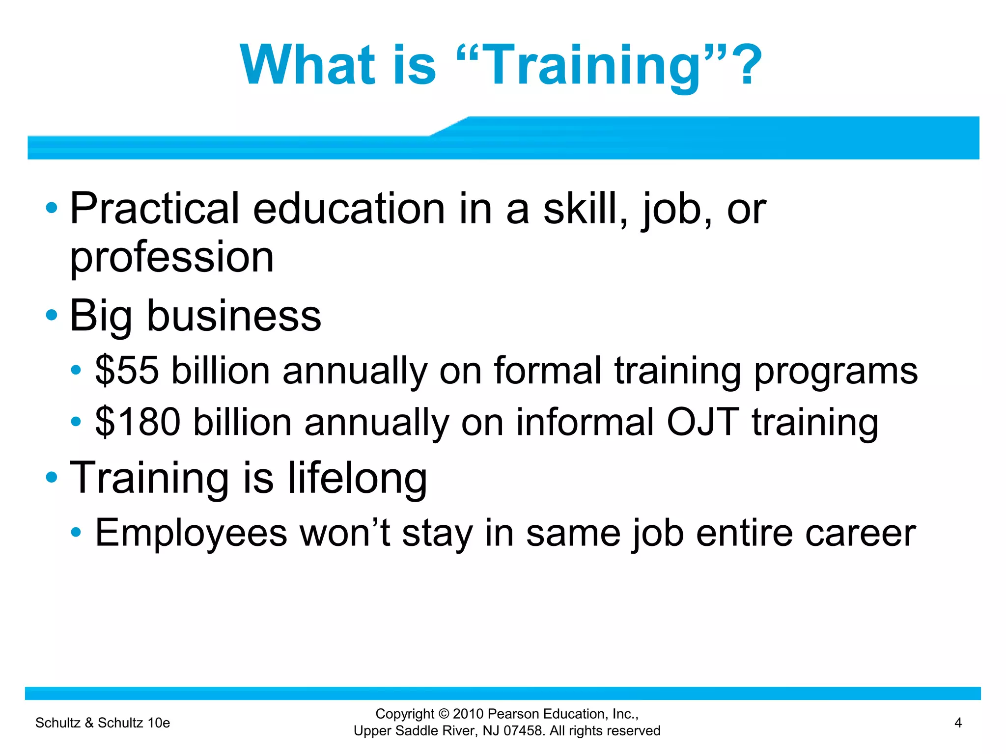 Schultz & Schultz 10e 4
Copyright © 2010 Pearson Education, Inc.,
Upper Saddle River, NJ 07458. All rights reserved
What is “Training”?
• Practical education in a skill, job, or
profession
• Big business
• $55 billion annually on formal training programs
• $180 billion annually on informal OJT training
• Training is lifelong
• Employees won’t stay in same job entire career
 