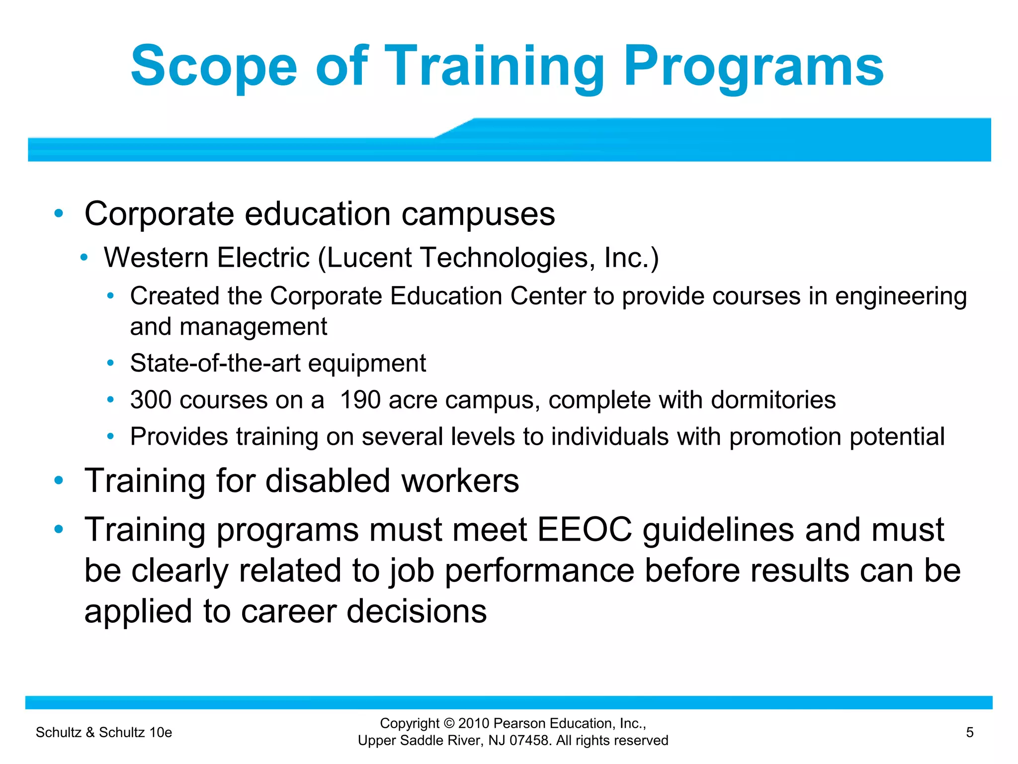 Schultz & Schultz 10e 5
Copyright © 2010 Pearson Education, Inc.,
Upper Saddle River, NJ 07458. All rights reserved
Scope of Training Programs
• Corporate education campuses
• Western Electric (Lucent Technologies, Inc.)
• Created the Corporate Education Center to provide courses in engineering
and management
• State-of-the-art equipment
• 300 courses on a 190 acre campus, complete with dormitories
• Provides training on several levels to individuals with promotion potential
• Training for disabled workers
• Training programs must meet EEOC guidelines and must
be clearly related to job performance before results can be
applied to career decisions
 