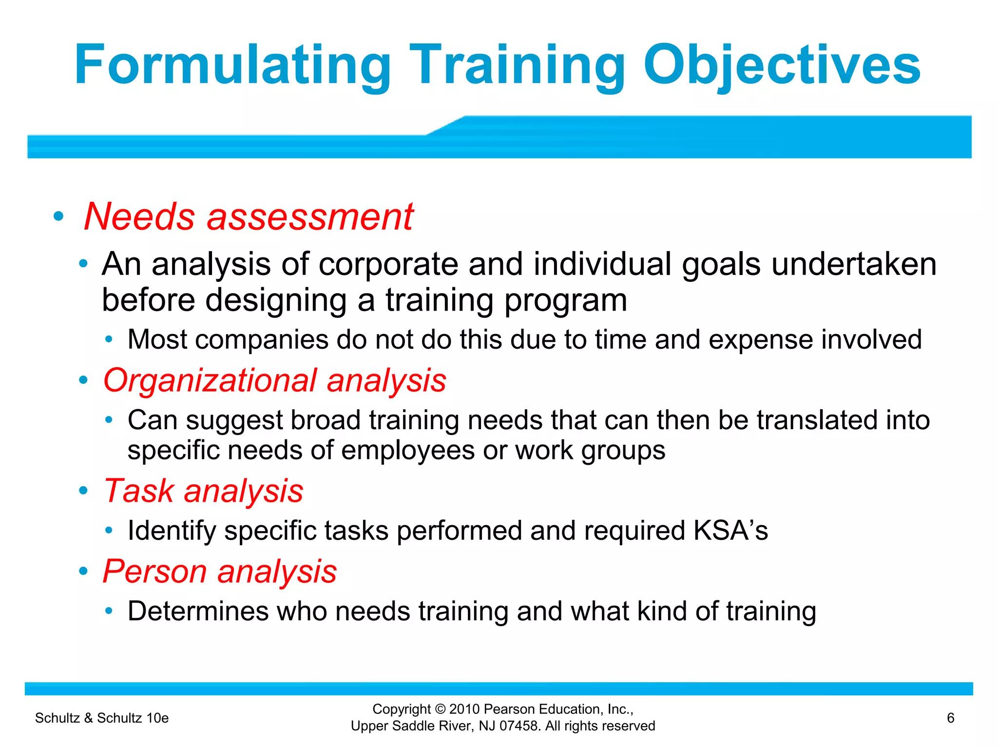 Schultz & Schultz 10e 6
Copyright © 2010 Pearson Education, Inc.,
Upper Saddle River, NJ 07458. All rights reserved
Formulating Training Objectives
• Needs assessment
• An analysis of corporate and individual goals undertaken
before designing a training program
• Most companies do not do this due to time and expense involved
• Organizational analysis
• Can suggest broad training needs that can then be translated into
specific needs of employees or work groups
• Task analysis
• Identify specific tasks performed and required KSA’s
• Person analysis
• Determines who needs training and what kind of training
 