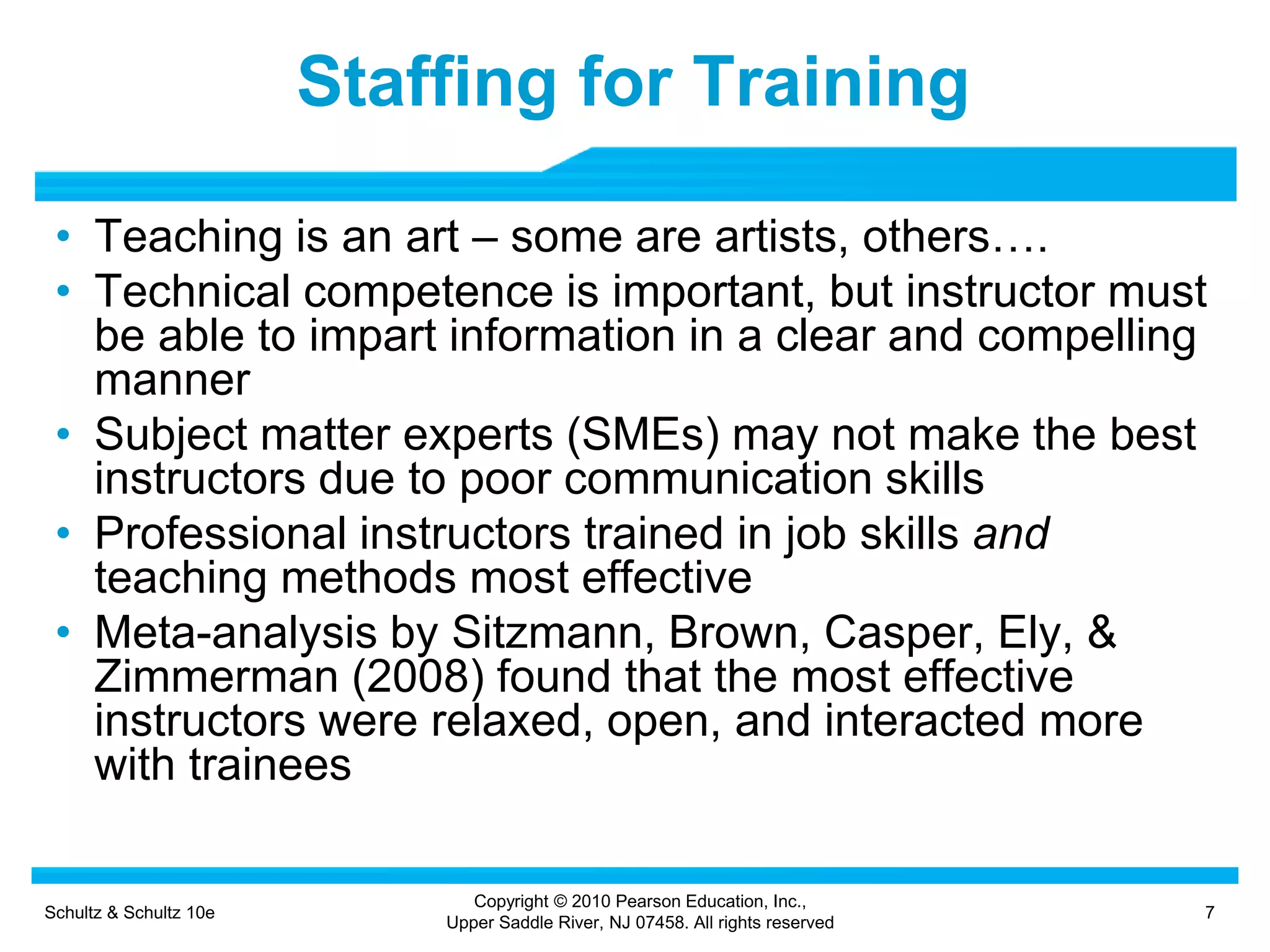 Schultz & Schultz 10e 7
Copyright © 2010 Pearson Education, Inc.,
Upper Saddle River, NJ 07458. All rights reserved
Staffing for Training
• Teaching is an art – some are artists, others….
• Technical competence is important, but instructor must
be able to impart information in a clear and compelling
manner
• Subject matter experts (SMEs) may not make the best
instructors due to poor communication skills
• Professional instructors trained in job skills and
teaching methods most effective
• Meta-analysis by Sitzmann, Brown, Casper, Ely, &
Zimmerman (2008) found that the most effective
instructors were relaxed, open, and interacted more
with trainees
 
