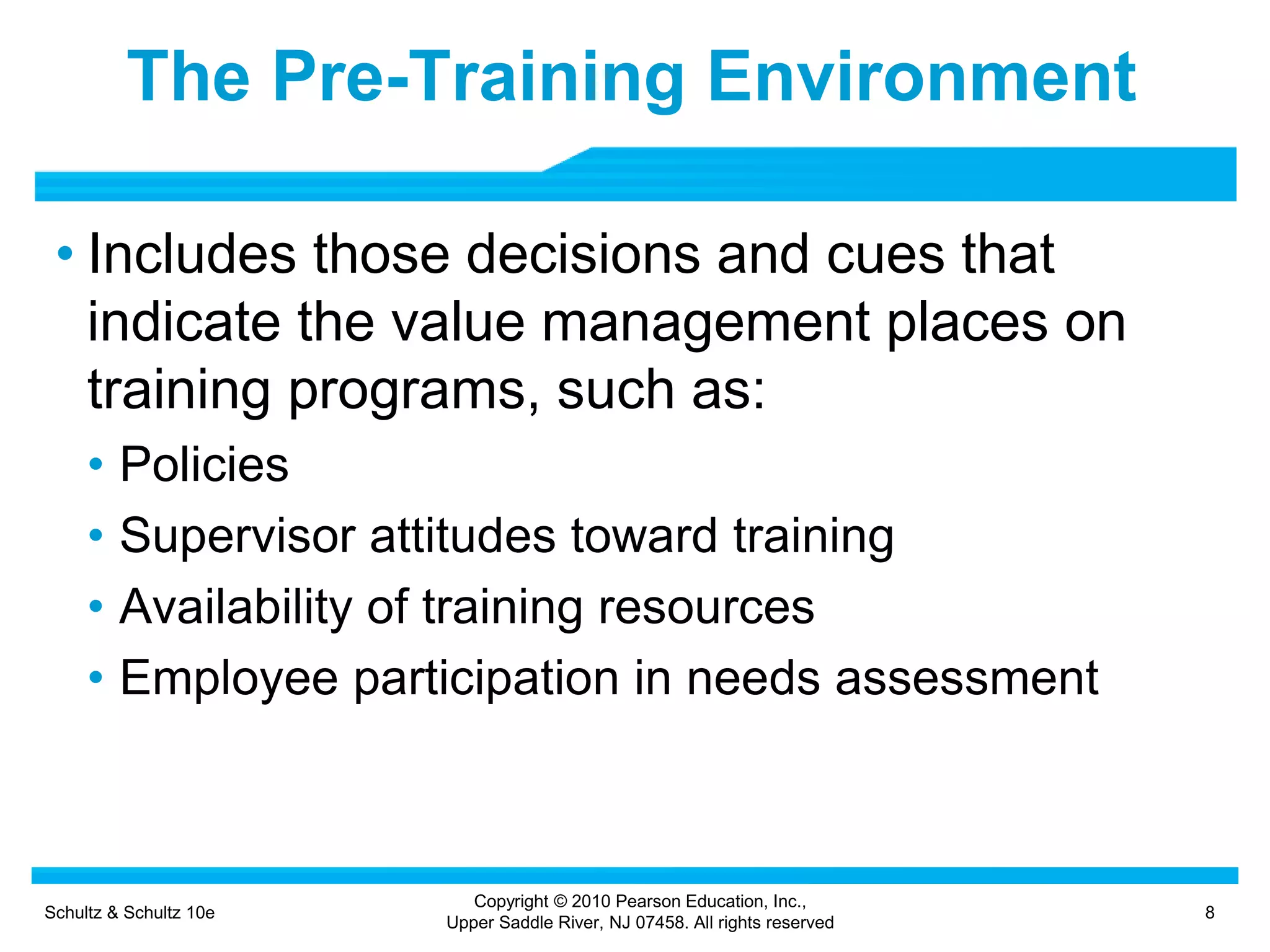 Schultz & Schultz 10e 8
Copyright © 2010 Pearson Education, Inc.,
Upper Saddle River, NJ 07458. All rights reserved
The Pre-Training Environment
• Includes those decisions and cues that
indicate the value management places on
training programs, such as:
• Policies
• Supervisor attitudes toward training
• Availability of training resources
• Employee participation in needs assessment
 