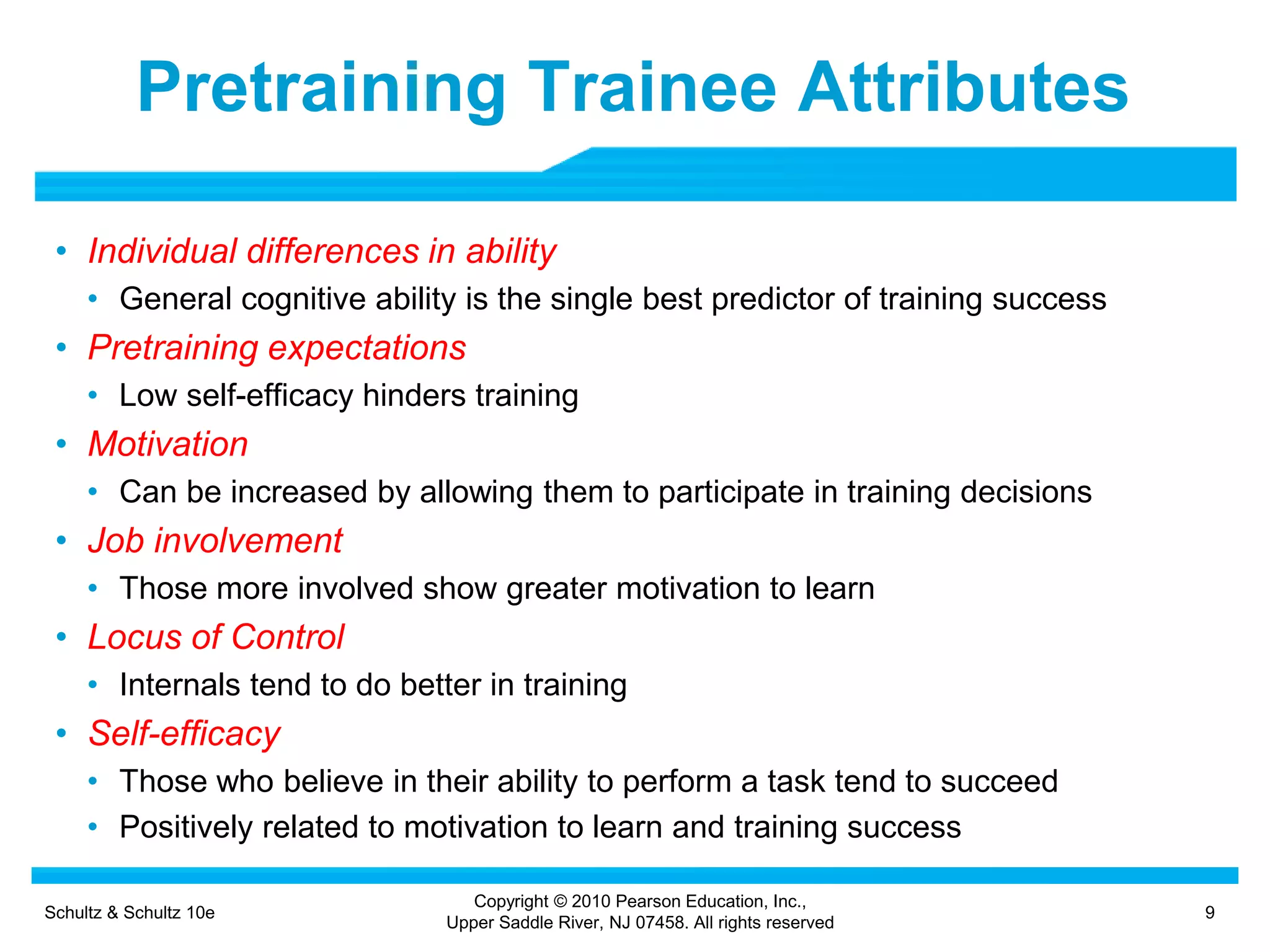 Schultz & Schultz 10e 9
Copyright © 2010 Pearson Education, Inc.,
Upper Saddle River, NJ 07458. All rights reserved
Pretraining Trainee Attributes
• Individual differences in ability
• General cognitive ability is the single best predictor of training success
• Pretraining expectations
• Low self-efficacy hinders training
• Motivation
• Can be increased by allowing them to participate in training decisions
• Job involvement
• Those more involved show greater motivation to learn
• Locus of Control
• Internals tend to do better in training
• Self-efficacy
• Those who believe in their ability to perform a task tend to succeed
• Positively related to motivation to learn and training success
 