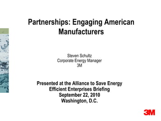 Partnerships: Engaging American
         Manufacturers

                Steven Schultz
           Corporate Energy Manager
                      3M



  Presented at the Alliance to Save Energy
       Efficient Enterprises Briefing
            September 22, 2010
              Washington, D.C.
 