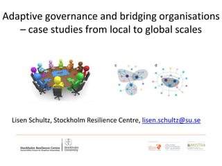 Adaptive governance and bridging organisations
– case studies from local to global scales
Lisen Schultz, Stockholm Resilience Centre, lisen.schultz@su.se
 