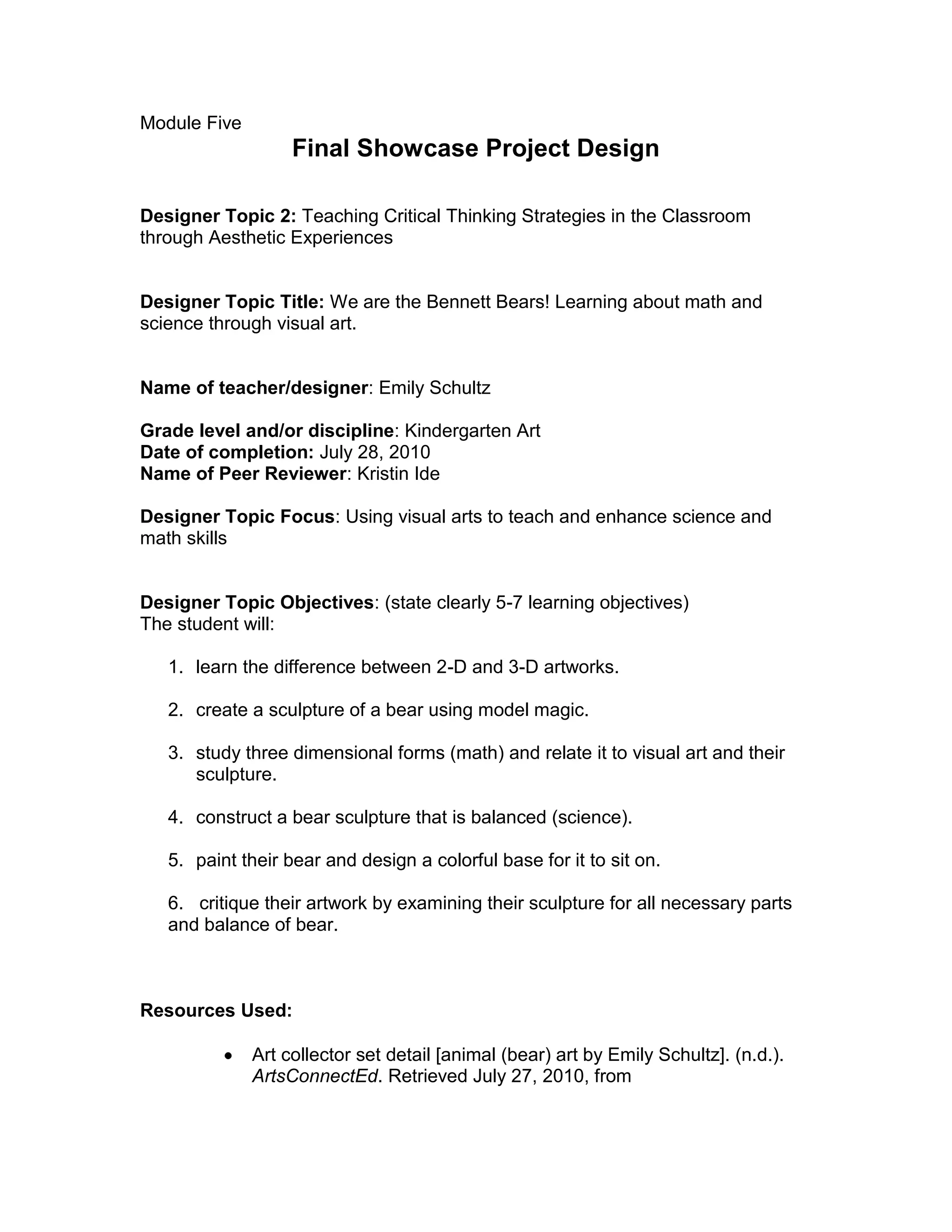 Module Five <br />Final Showcase Project Design<br />Designer Topic 2: Teaching Critical Thinking Strategies in the Classroom through Aesthetic Experiences<br />Designer Topic Title: We are the Bennett Bears! Learning about math and science through visual art.<br />Name of teacher/designer: Emily Schultz<br />Grade level and/or discipline: Kindergarten Art<br />Date of completion: July 28, 2010<br />Name of Peer Reviewer: Kristin Ide<br />Designer Topic Focus: Using visual arts to teach and enhance science and math skills<br />Designer Topic Objectives: (state clearly 5-7 learning objectives)<br />The student will:<br />learn the difference between 2-D and 3-D artworks.