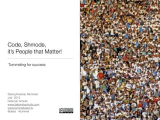 Code, Shmode,
it’s People that Matter!

Tummeling for success




StartupFestival, Montreal
July 2012
Deborah Schultz
www.deborahschultz.com
www.tummelvision.tv
@debs #tummel
                            http://www.ﬂickr.com/photos/mrbula/1237966750/sizes/m/
                                          http://www.ﬂickr.com/photos/98469445@N00/299313394/
 