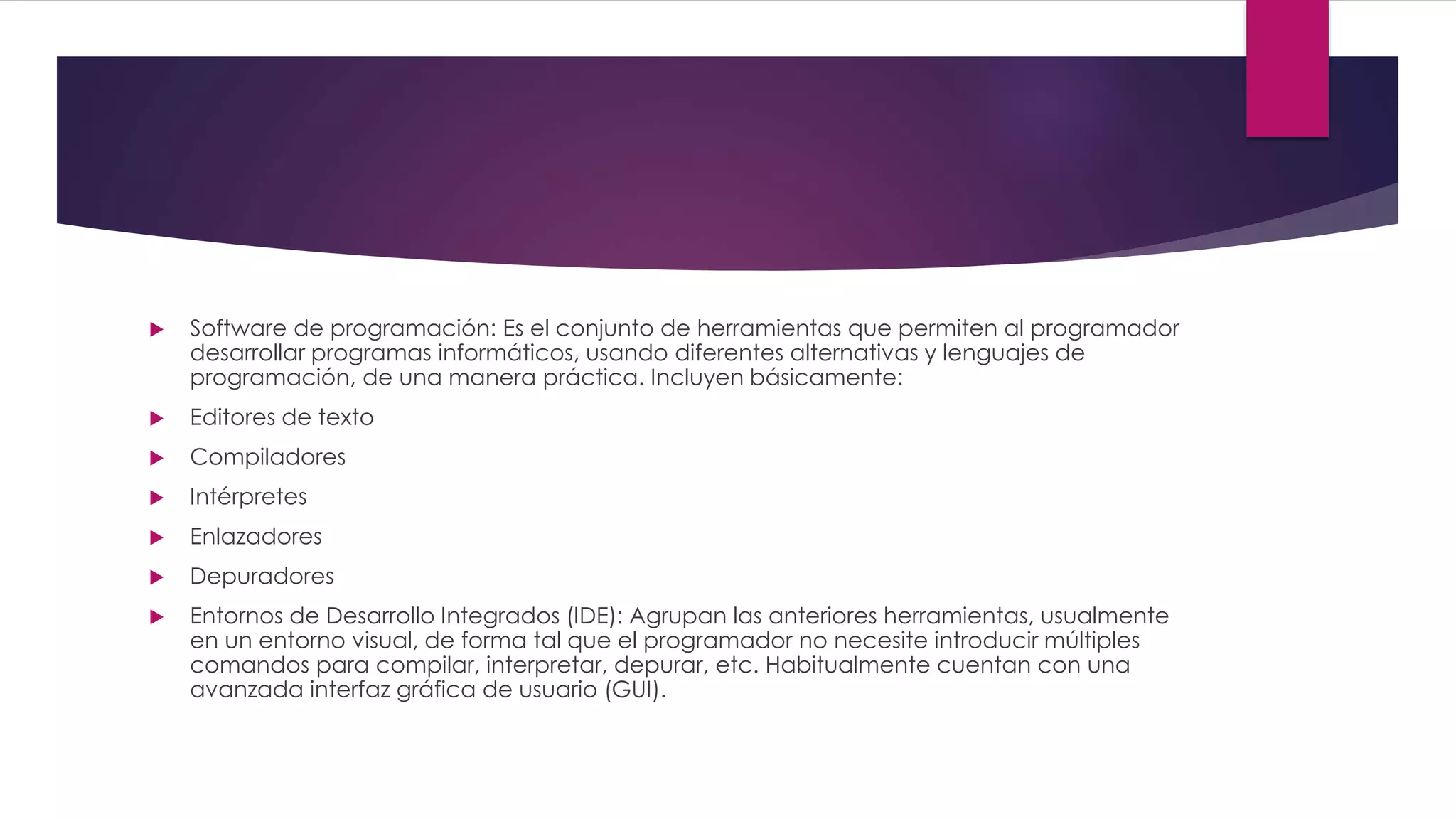  Software de programación: Es el conjunto de herramientas que permiten al programador
desarrollar programas informáticos, usando diferentes alternativas y lenguajes de
programación, de una manera práctica. Incluyen básicamente:
 Editores de texto
 Compiladores
 Intérpretes
 Enlazadores
 Depuradores
 Entornos de Desarrollo Integrados (IDE): Agrupan las anteriores herramientas, usualmente
en un entorno visual, de forma tal que el programador no necesite introducir múltiples
comandos para compilar, interpretar, depurar, etc. Habitualmente cuentan con una
avanzada interfaz gráfica de usuario (GUI).
 