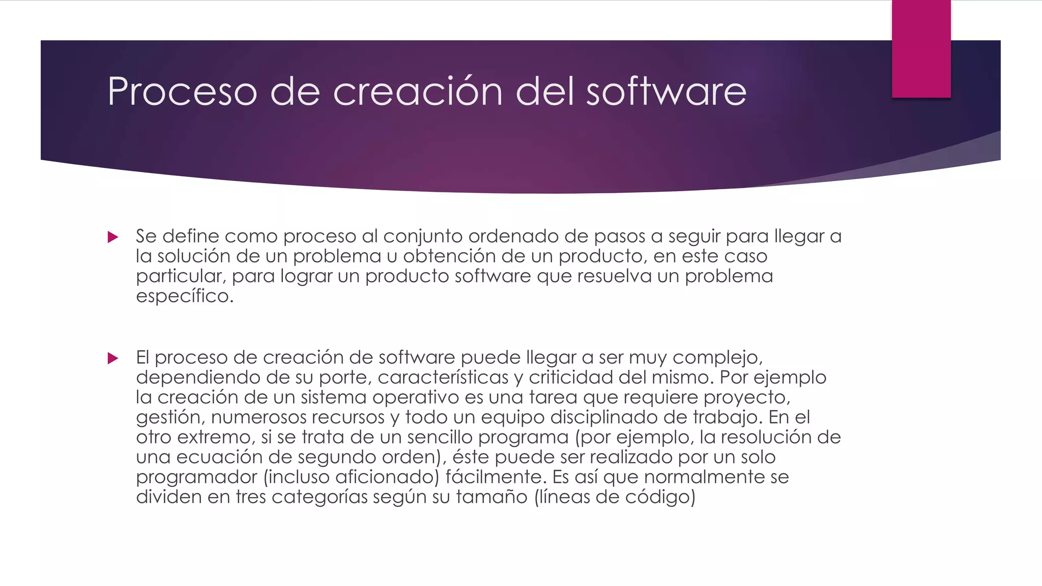 Proceso de creación del software
 Se define como proceso al conjunto ordenado de pasos a seguir para llegar a
la solución de un problema u obtención de un producto, en este caso
particular, para lograr un producto software que resuelva un problema
específico.
 El proceso de creación de software puede llegar a ser muy complejo,
dependiendo de su porte, características y criticidad del mismo. Por ejemplo
la creación de un sistema operativo es una tarea que requiere proyecto,
gestión, numerosos recursos y todo un equipo disciplinado de trabajo. En el
otro extremo, si se trata de un sencillo programa (por ejemplo, la resolución de
una ecuación de segundo orden), éste puede ser realizado por un solo
programador (incluso aficionado) fácilmente. Es así que normalmente se
dividen en tres categorías según su tamaño (líneas de código)
 
