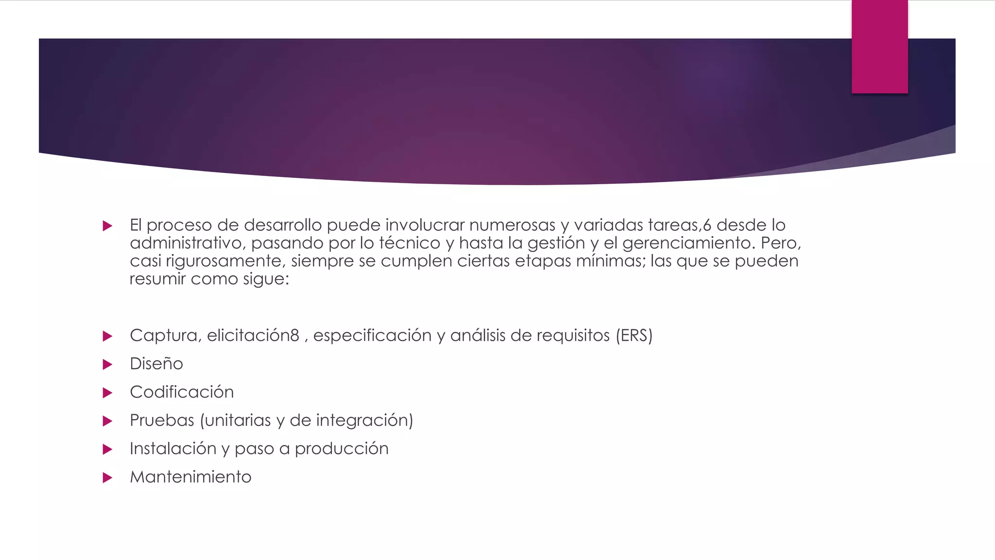  El proceso de desarrollo puede involucrar numerosas y variadas tareas,6 desde lo
administrativo, pasando por lo técnico y hasta la gestión y el gerenciamiento. Pero,
casi rigurosamente, siempre se cumplen ciertas etapas mínimas; las que se pueden
resumir como sigue:
 Captura, elicitación8 , especificación y análisis de requisitos (ERS)
 Diseño
 Codificación
 Pruebas (unitarias y de integración)
 Instalación y paso a producción
 Mantenimiento
 