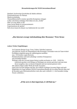Herausforderungen für NGO/Unternehmen/Brand 
Qualitativ hochwertige Geschichten  Inhalte anbieten 
Emotionalisierung von Themen 
Machtverschiebung 
Themenführerschaft in meiner speziellen Kompetenz erlangen 
Lieber viele kleine (ständige) Aktivitäten als eine „Große“ 
Web 2.0 is the ability to fail 
Gutes Social Media ist ressourcenintensiv 
Experimentieren  spielen! 
Sich etwas trauen  schauen was funktioniert  was nicht! 
„Das Internet erzeugt Aufschauklung über Resonanz.“ Peter Kruse 
weitere Twitter Empfehlungen 
An Corporate Design (Logo, Fotos, Farben, Schriften) anpassen 
Am Ende des Tweets ein Namenskürzel oder Kurzname verwenden wenn ein Team twittert 
Profildaten möglichst genau  wahrheitsgetreu ausfüllen 
max. 120 Zeichen wegen Retweets 
Direktnachrichten sind nicht unbedingt vonnöten (Transparenz) 
stets freundlich bleiben 
Werktags sollte der Account immer betreut werden am besten zw. 8:00 – 18:00 Uhr 
(statistisch gesehen wird Mittags an Werktagen am meisten getwittert und man kann 
davon ausgehen, dass zu diesem Zeitpunkt auch am meisten gelesen wird.) 
alle anderen folgen (außer Werbe  Erotik Accounts) 
einen extra Account anlegen und dort, die wirklich wichtigen Accounts folgen und nach 
Möglichkeit im Auge behalten (NGOs/Unternehmen/Brands die im selben Bereich tätig sind 
 besonders gute Informationslieferer sind, aber auch vielleicht 1, 2, die besonders lustige 
Tweets verbreiten.) 
„If the news is that important, it will find me.“ 
