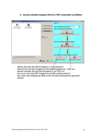 b. bereits erstelltes Angebot (Word) in PDF umwandeln und Mailen




    -    wählen Sie links das Word-Angebot (1 mal anklicken!)
    -    übernehmen Sie das Angebot für die Weiterbearbeitung – Klick auf
    -    danach wandeln Sie das Word-Angebot in ein PDF um.
    -    hier muss noch das PDF-Angebot aus KUBE erstellt werden!!!
    -    dann kann das Angebot per Mail an den Kunden/Interessenten geschickt
         werden.




<Schulung Angebotserstellung INTEV.doc> Datum: 04.01.2010                       4
 