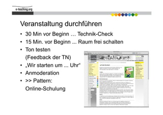 Veranstaltung durchführen
•  30 Min vor Beginn … Technik-Check
•  15 Min. vor Beginn ... Raum frei schalten
•  Ton testen
   (Feedback der TN)
•  „Wir starten um ... Uhr“
•  Anmoderation
•  >> Pattern:
   Online-Schulung
 