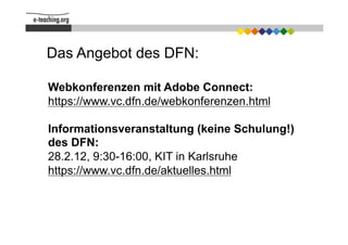 Das Angebot des DFN:

Webkonferenzen mit Adobe Connect:
https://www.vc.dfn.de/webkonferenzen.html

Informationsveranstaltung (keine Schulung!)
des DFN:
28.2.12, 9:30-16:00, KIT in Karlsruhe
https://www.vc.dfn.de/aktuelles.html
 