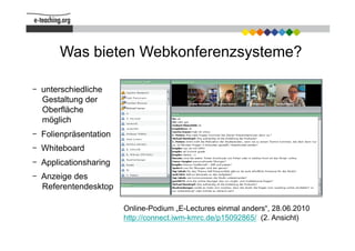 Was bieten Webkonferenzsysteme?

  unterschiedliche
  Gestaltung der
  Oberfläche
  möglich
  Folienpräsentation
  Whiteboard
  Applicationsharing
                                                     Im Zentrum: die Präsentation
  Anzeige des
  Referentendesktop

                       Online-Podium „E-Lectures einmal anders“, 28.06.2010
                       http://connect.iwm-kmrc.de/p15092865/ (2. Ansicht)
 