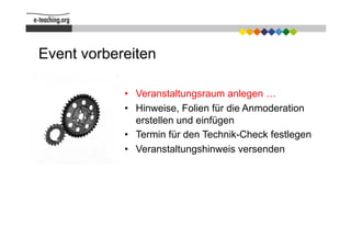 Event vorbereiten

            •  Veranstaltungsraum anlegen …
            •  Hinweise, Folien für die Anmoderation
               erstellen und einfügen
            •  Termin für den Technik-Check festlegen
            •  Veranstaltungshinweis versenden
 