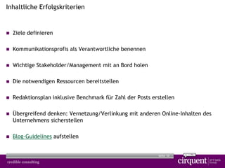 10Seite
Inhaltliche Erfolgskriterien
 Ziele definieren
 Kommunikationsprofis als Verantwortliche benennen
 Wichtige Stakeholder/Management mit an Bord holen
 Die notwendigen Ressourcen bereitstellen
 Redaktionsplan inklusive Benchmark für Zahl der Posts erstellen
 Übergreifend denken: Vernetzung/Verlinkung mit anderen Online-Inhalten des
Unternehmens sicherstellen
 Blog-Guidelines aufstellen
 