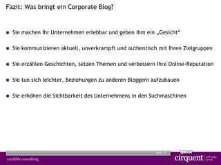 17Seite
Fazit: Was bringt ein Corporate Blog?
 Sie machen Ihr Unternehmen erlebbar und geben ihm ein „Gesicht“
 Sie kommunizieren aktuell, unverkrampft und authentisch mit Ihren Zielgruppen
 Sie erzählen Geschichten, setzen Themen und verbessern Ihre Online-Reputation
 Sie tun sich leichter, Beziehungen zu anderen Bloggern aufzubauen
 Sie erhöhen die Sichtbarkeit des Unternehmens in den Suchmaschinen
 