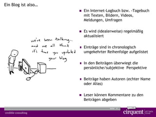4Seite
Ein Blog ist also…
 Ein Internet-Logbuch bzw. -Tagebuch
mit Texten, Bildern, Videos,
Meldungen, Umfragen
 Es wird (idealerweise) regelmäßig
aktualisiert
 Einträge sind in chronologisch
umgekehrter Reihenfolge aufgelistet
 In den Beiträgen überwiegt die
persönliche/subjektive Perspektive
 Beiträge haben Autoren (echter Name
oder Alias)
 Leser können Kommentare zu den
Beiträgen abgeben
 
