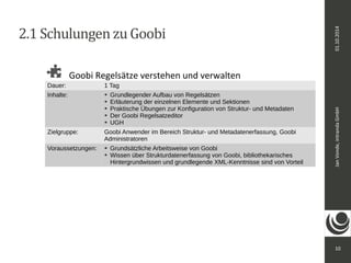Jan Vonde, intranda GmbH 01.10.2014 
10 
2.1 Schulungen zu Goobi 
Goobi Regelsätze verstehen und verwalten 
Dauer: 1 Tag 
Inhalte: ➔ Grundlegender Aufbau von Regelsätzen 
➔ Erläuterung der einzelnen Elemente und Sektionen 
➔ Praktische Übungen zur Konfiguration von Struktur- und Metadaten 
➔ Der Goobi Regelsatzeditor 
➔ UGH 
Zielgruppe: Goobi Anwender im Bereich Struktur- und Metadatenerfassung, Goobi 
Administratoren 
Voraussetzungen: ➔ Grundsätzliche Arbeitsweise von Goobi 
➔ Wissen über Strukturdatenerfassung von Goobi, bibliothekarisches 
Hintergrundwissen und grundlegende XML-Kenntnisse sind von Vorteil 
 