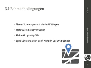 Jan Vonde, intranda GmbH 01.10.2014 
15 
3.1 Rahmenbedingungen 
 Neuer Schulungsraum hier in Göttingen 
 Hardware direkt verfügbar 
 kleine Gruppengröße 
 Jede Schulung auch beim Kunden vor Ort buchbar 
 