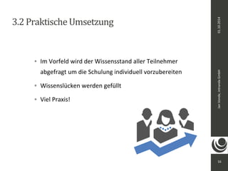 Jan Vonde, intranda GmbH 01.10.2014 
16 
3.2 Praktische Umsetzung 
 Im Vorfeld wird der Wissensstand aller Teilnehmer 
abgefragt um die Schulung individuell vorzubereiten 
 Wissenslücken werden gefüllt 
 Viel Praxis! 
 