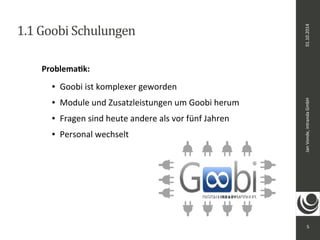 Jan Vonde, intranda GmbH 01.10.2014 
5 
1.1 Goobi Schulungen 
Problematik: 
● Goobi ist komplexer geworden 
● Module und Zusatzleistungen um Goobi herum 
● Fragen sind heute andere als vor fünf Jahren 
● Personal wechselt 
 