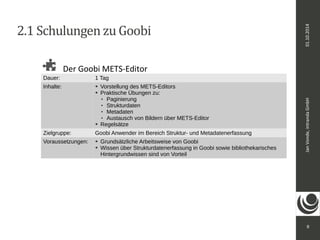 Jan Vonde, intranda GmbH 01.10.2014 
9 
2.1 Schulungen zu Goobi 
Der Goobi METS-Editor 
Dauer: 1 Tag 
Inhalte: ➔ Vorstellung des METS-Editors 
➔ Praktische Übungen zu: 
 Paginierung 
 Strukturdaten 
 Metadaten 
 Austausch von Bildern über METS-Editor 
➔ Regelsätze 
Zielgruppe: Goobi Anwender im Bereich Struktur- und Metadatenerfassung 
Voraussetzungen: ➔ Grundsätzliche Arbeitsweise von Goobi 
➔ Wissen über Strukturdatenerfassung in Goobi sowie bibliothekarisches 
Hintergrundwissen sind von Vorteil 
 