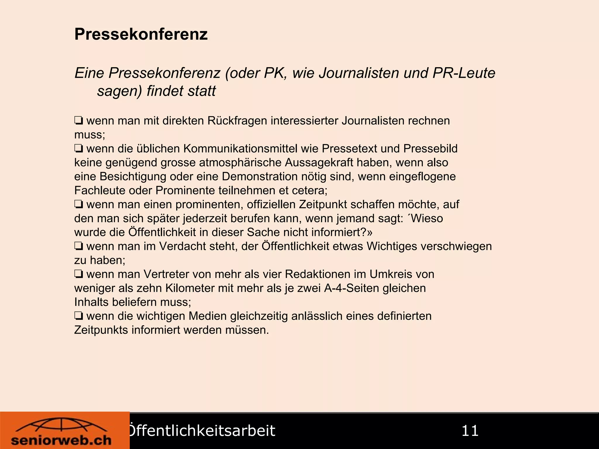 Öffentlichkeitsarbeit   Pressekonferenz Eine Pressekonferenz (oder PK, wie Journalisten und PR-Leute sagen) findet statt ❏   wenn man mit direkten Rückfragen interessierter Journalisten rechnen muss; ❏   wenn die üblichen Kommunikationsmittel wie Pressetext und Pressebild keine genügend grosse atmosphärische Aussagekraft haben, wenn also eine Besichtigung oder eine Demonstration nötig sind, wenn eingeflogene Fachleute oder Prominente teilnehmen et cetera; ❏   wenn man einen prominenten, offiziellen Zeitpunkt schaffen möchte, auf den man sich später jederzeit berufen kann, wenn jemand sagt: «Wieso wurde die Öffentlichkeit in dieser Sache nicht informiert?» ❏   wenn man im Verdacht steht, der Öffentlichkeit etwas Wichtiges verschwiegen zu haben; ❏   wenn man Vertreter von mehr als vier Redaktionen im Umkreis von weniger als zehn Kilometer mit mehr als je zwei A-4-Seiten gleichen Inhalts beliefern muss; ❏   wenn die wichtigen Medien gleichzeitig anlässlich eines definierten Zeitpunkts informiert werden müssen. 