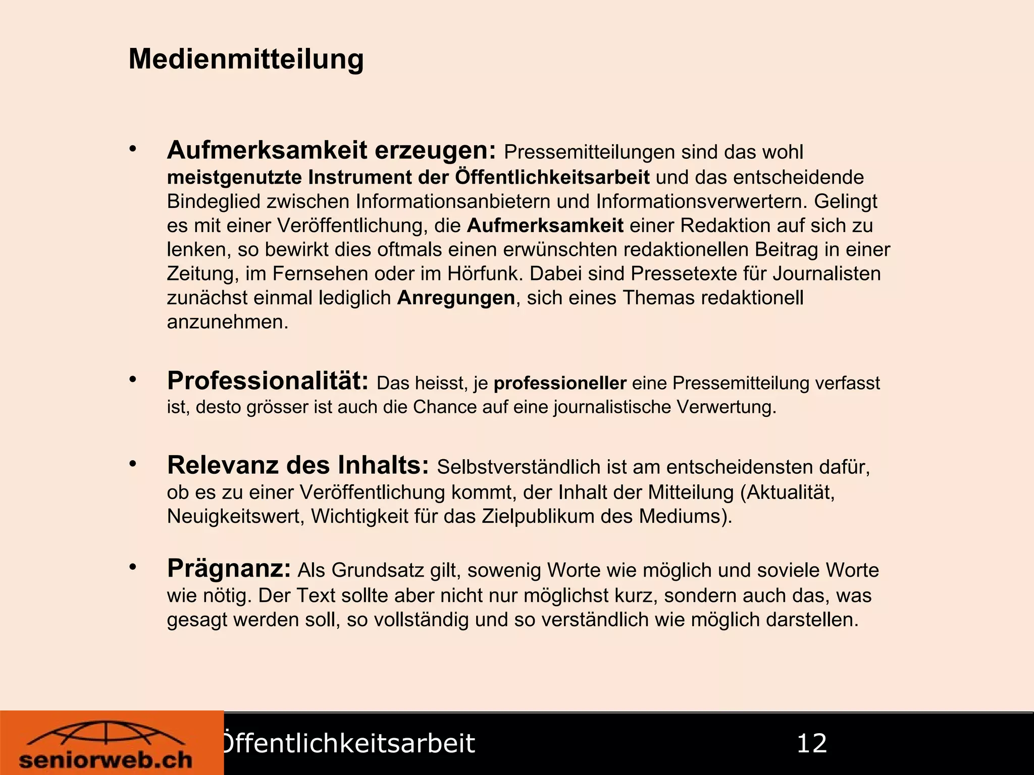 Öffentlichkeitsarbeit   Medienmitteilung Aufmerksamkeit erzeugen:   Pressemitteilungen sind das wohl  meistgenutzte Instrument der Öffentlichkeitsarbeit  und das entscheidende Bindeglied zwischen Informationsanbietern und Informationsverwertern. Gelingt es mit einer Veröffentlichung, die  Aufmerksamkeit  einer Redaktion auf sich zu lenken, so bewirkt dies oftmals einen erwünschten redaktionellen Beitrag in einer Zeitung, im Fernsehen oder im Hörfunk. Dabei sind Pressetexte für Journalisten zunächst einmal lediglich  Anregungen , sich eines Themas redaktionell anzunehmen. Professionalität:   Das heisst, je  professioneller  eine Pressemitteilung verfasst ist, desto grösser ist auch die Chance auf eine journalistische Verwertung. Relevanz des Inhalts:   Selbstverständlich ist am entscheidensten dafür, ob es zu einer Veröffentlichung kommt, der Inhalt der Mitteilung (Aktualität, Neuigkeitswert, Wichtigkeit für das Zielpublikum des Mediums). Prägnanz:  Als Grundsatz gilt, sowenig Worte wie möglich und soviele Worte wie nötig. Der Text sollte aber nicht nur möglichst kurz, sondern auch das, was gesagt werden soll, so vollständig und so verständlich wie möglich darstellen. 