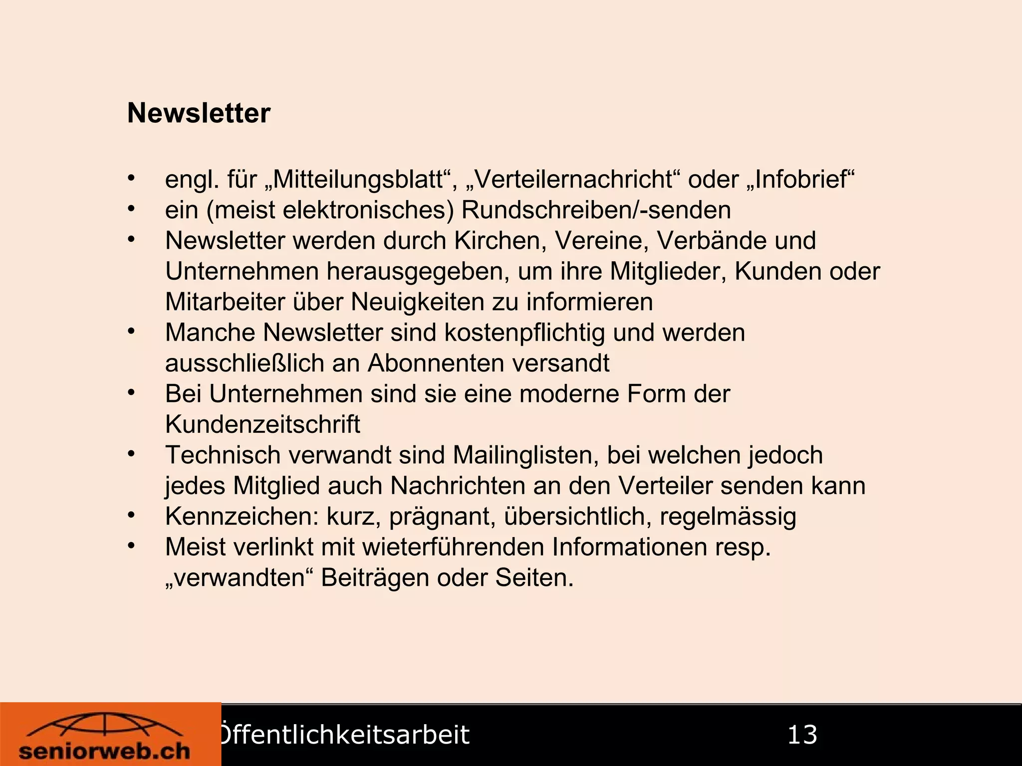 Öffentlichkeitsarbeit   Newsletter engl. für „Mitteilungsblatt“, „Verteilernachricht“ oder „Infobrief“ ein (meist elektronisches) Rundschreiben/-senden Newsletter werden durch Kirchen, Vereine, Verbände und Unternehmen herausgegeben, um ihre Mitglieder, Kunden oder Mitarbeiter über Neuigkeiten zu informieren Manche Newsletter sind kostenpflichtig und werden ausschließlich an Abonnenten versandt Bei Unternehmen sind sie eine moderne Form der Kundenzeitschrift Technisch verwandt sind Mailinglisten, bei welchen jedoch jedes Mitglied auch Nachrichten an den Verteiler senden kann Kennzeichen: kurz, prägnant, übersichtlich, regelmässig Meist verlinkt mit wieterführenden Informationen resp. „verwandten“ Beiträgen oder Seiten.  