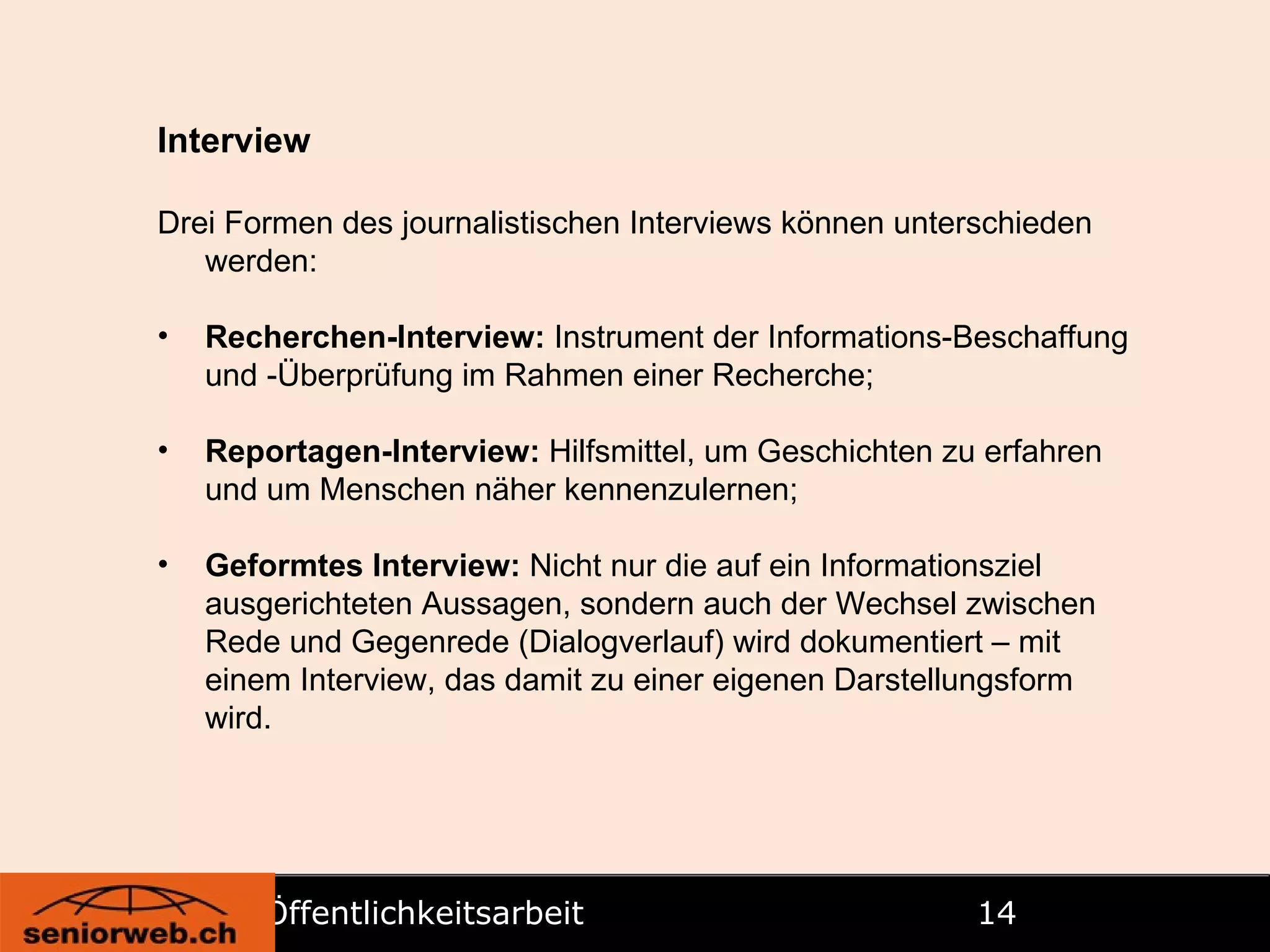 Öffentlichkeitsarbeit   Interview Drei Formen des journalistischen Interviews können unterschieden werden: Recherchen-Interview:  Instrument der Informations-Beschaffung und -Überprüfung im Rahmen einer Recherche; Reportagen-Interview:  Hilfsmittel, um Geschichten zu erfahren und um Menschen näher kennenzulernen; Geformtes Interview:  Nicht nur die auf ein Informationsziel ausgerichteten Aussagen, sondern auch der Wechsel zwischen Rede und Gegenrede (Dialogverlauf) wird dokumentiert – mit einem Interview, das damit zu einer eigenen Darstellungsform wird. 