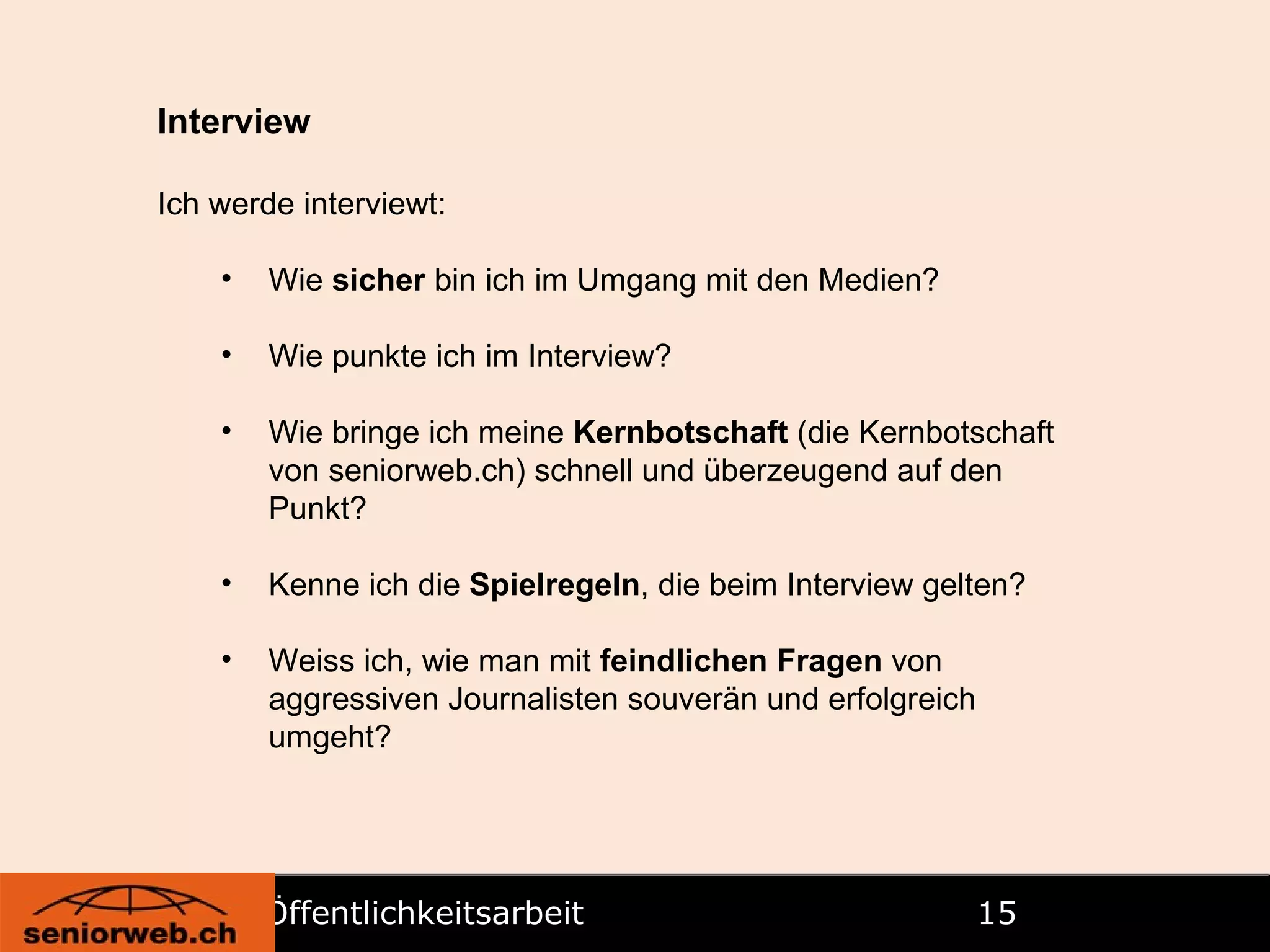 Öffentlichkeitsarbeit   Interview Ich werde interviewt: Wie  sicher  bin ich im Umgang mit den Medien? Wie punkte ich im Interview? Wie bringe ich meine  Kernbotschaft  (die Kernbotschaft von seniorweb.ch) schnell und überzeugend auf den Punkt? Kenne ich die  Spielregeln , die beim Interview gelten? Weiss ich, wie man mit  feindlichen Fragen  von aggressiven Journalisten souverän und erfolgreich umgeht?   