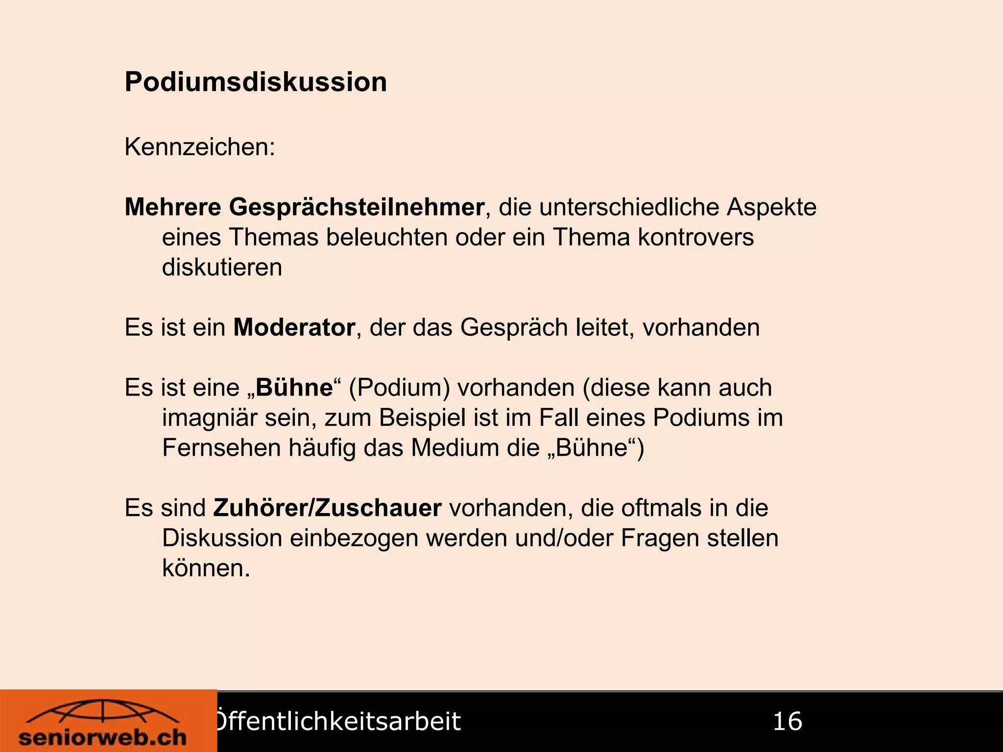 Öffentlichkeitsarbeit   Podiumsdiskussion Kennzeichen: Mehrere Gesprächsteilnehmer , die unterschiedliche Aspekte eines Themas beleuchten oder ein Thema kontrovers diskutieren Es ist ein  Moderator , der das Gespräch leitet, vorhanden Es ist eine „ Bühne “ (Podium) vorhanden (diese kann auch imagniär sein, zum Beispiel ist im Fall eines Podiums im Fernsehen häufig das Medium die „Bühne“) Es sind  Zuhörer/Zuschauer  vorhanden, die oftmals in die Diskussion einbezogen werden und/oder Fragen stellen können. 
