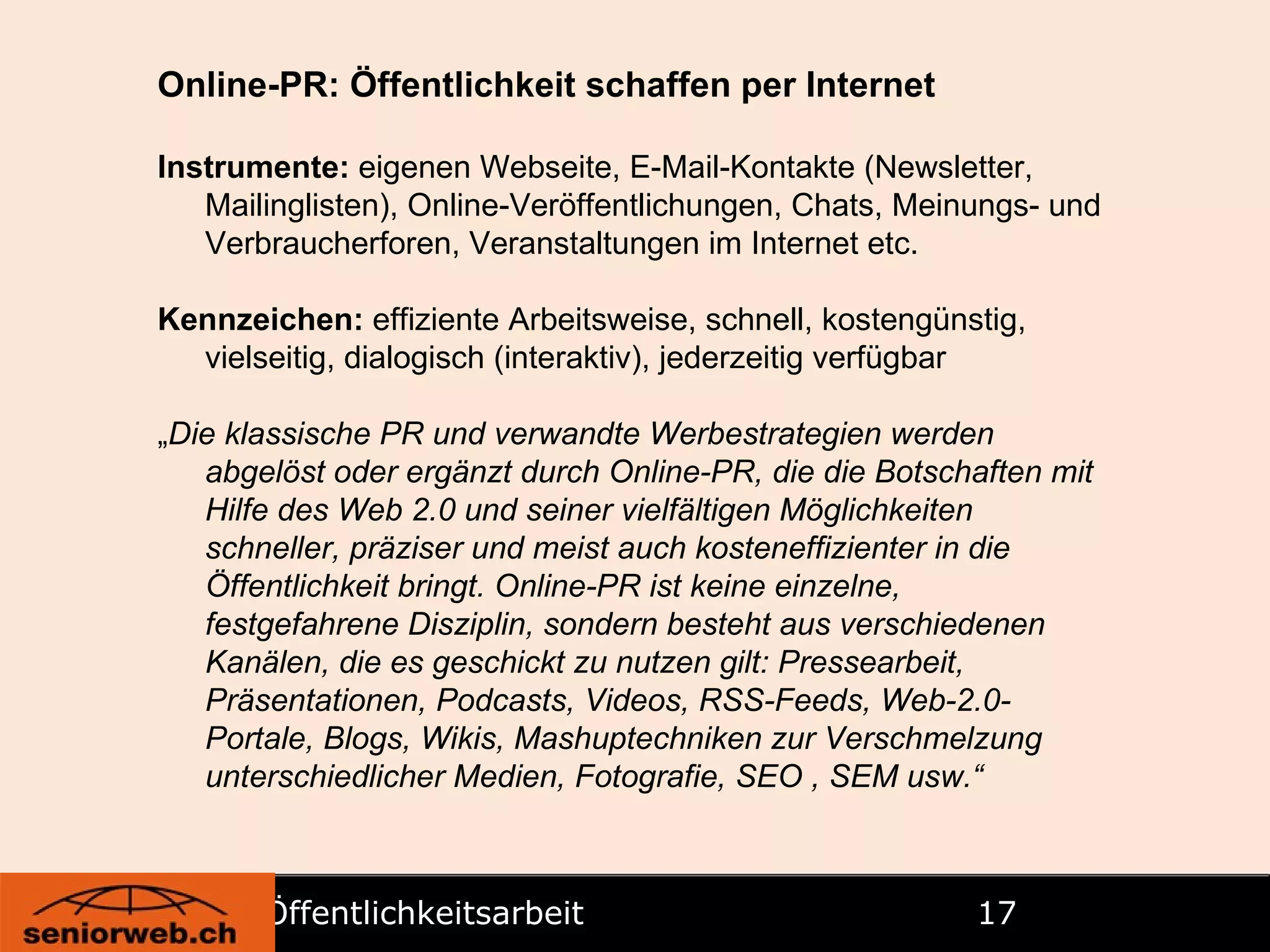 Öffentlichkeitsarbeit   Online-PR: Öffentlichkeit schaffen per Internet Instrumente:  eigenen Webseite, E-Mail-Kontakte (Newsletter, Mailinglisten), Online-Veröffentlichungen, Chats, Meinungs- und Verbraucherforen, Veranstaltungen im Internet etc. Kennzeichen:  effiziente Arbeitsweise, schnell, kostengünstig, vielseitig, dialogisch (interaktiv), jederzeitig verfügbar „ Die klassische PR und verwandte Werbestrategien werden abgelöst oder ergänzt durch Online-PR, die die Botschaften mit Hilfe des Web 2.0 und seiner vielfältigen Möglichkeiten schneller, präziser und meist auch kosteneffizienter in die Öffentlichkeit bringt. Online-PR ist keine einzelne, festgefahrene Disziplin, sondern besteht aus verschiedenen Kanälen, die es geschickt zu nutzen gilt: Pressearbeit, Präsentationen, Podcasts, Videos, RSS-Feeds, Web-2.0-Portale, Blogs, Wikis, Mashuptechniken zur Verschmelzung unterschiedlicher   Medien, Fotografie, SEO , SEM usw.“ 