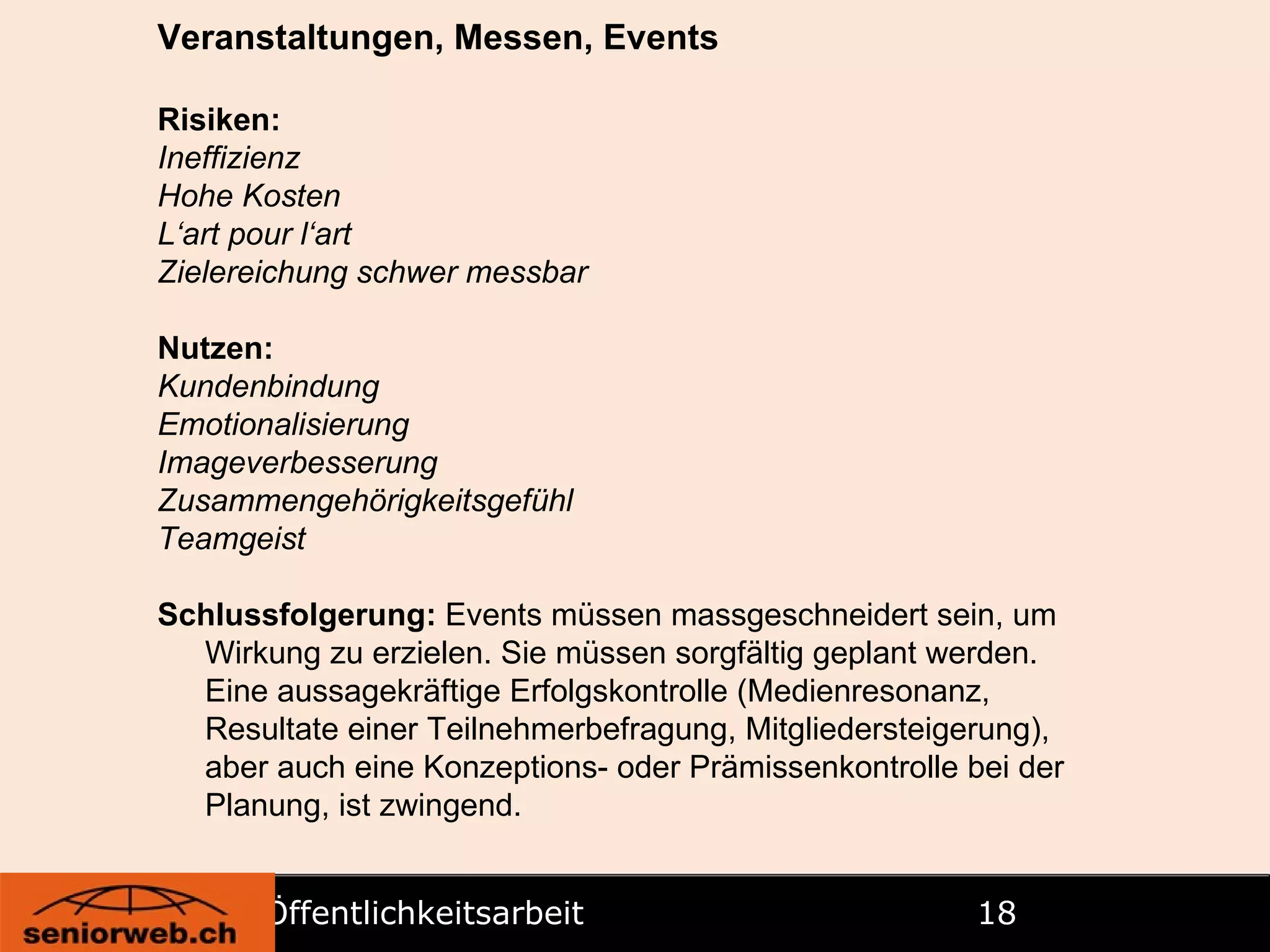 Öffentlichkeitsarbeit   Veranstaltungen, Messen, Events Risiken: Ineffizienz Hohe Kosten L‘art pour l‘art Zielereichung schwer messbar Nutzen: Kundenbindung Emotionalisierung Imageverbesserung Zusammengehörigkeitsgefühl Teamgeist Schlussfolgerung:  Events müssen massgeschneidert sein, um Wirkung zu erzielen. Sie müssen sorgfältig geplant werden. Eine aussagekräftige Erfolgskontrolle (Medienresonanz, Resultate einer Teilnehmerbefragung, Mitgliedersteigerung), aber auch eine Konzeptions- oder Prämissenkontrolle bei der Planung, ist zwingend. 