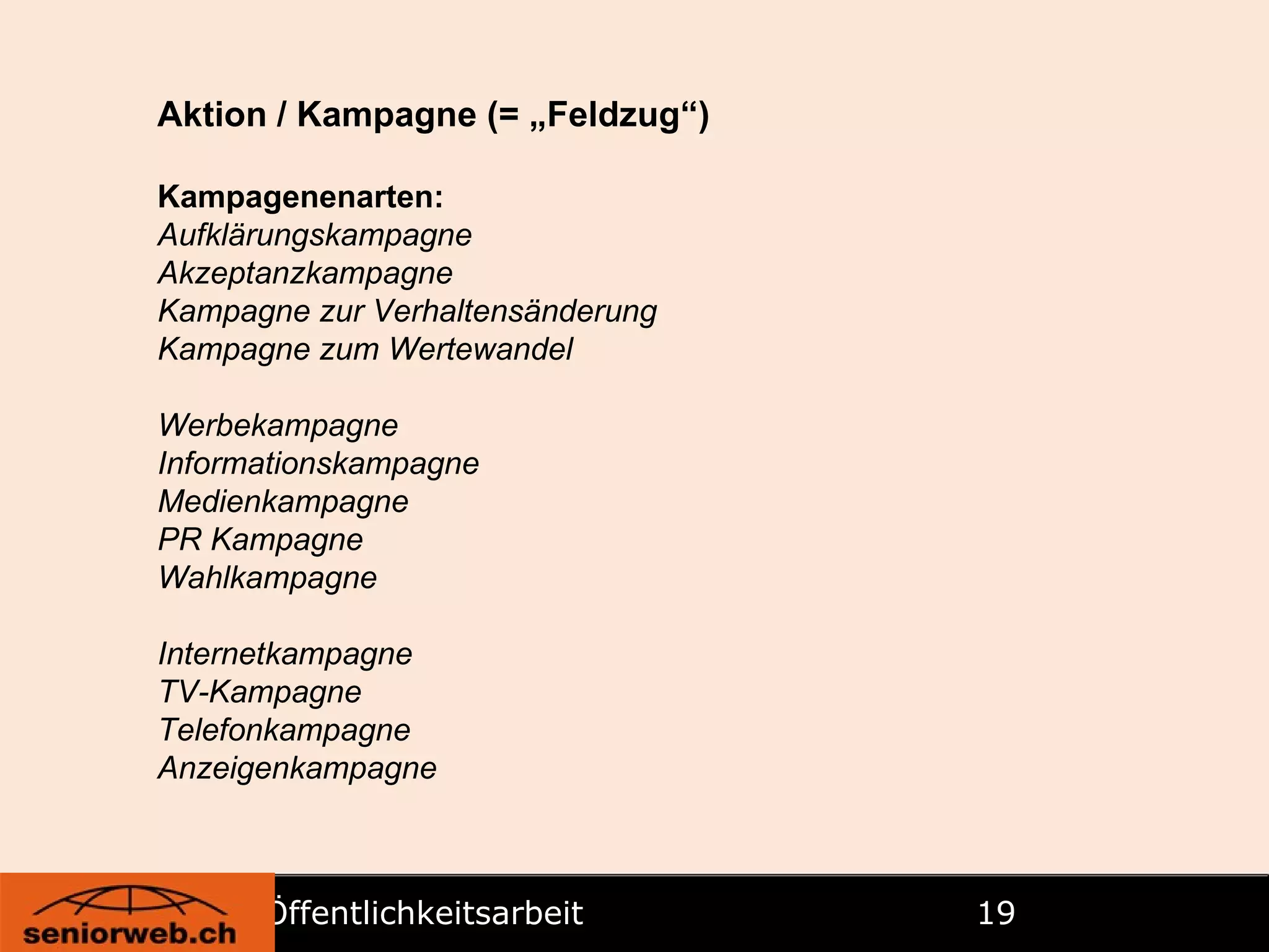 Öffentlichkeitsarbeit   Aktion / Kampagne (= „Feldzug“) Kampagenenarten: Aufklärungskampagne Akzeptanzkampagne Kampagne zur Verhaltensänderung Kampagne zum Wertewandel Werbekampagne Informationskampagne Medienkampagne PR Kampagne Wahlkampagne Internetkampagne TV-Kampagne Telefonkampagne Anzeigenkampagne 