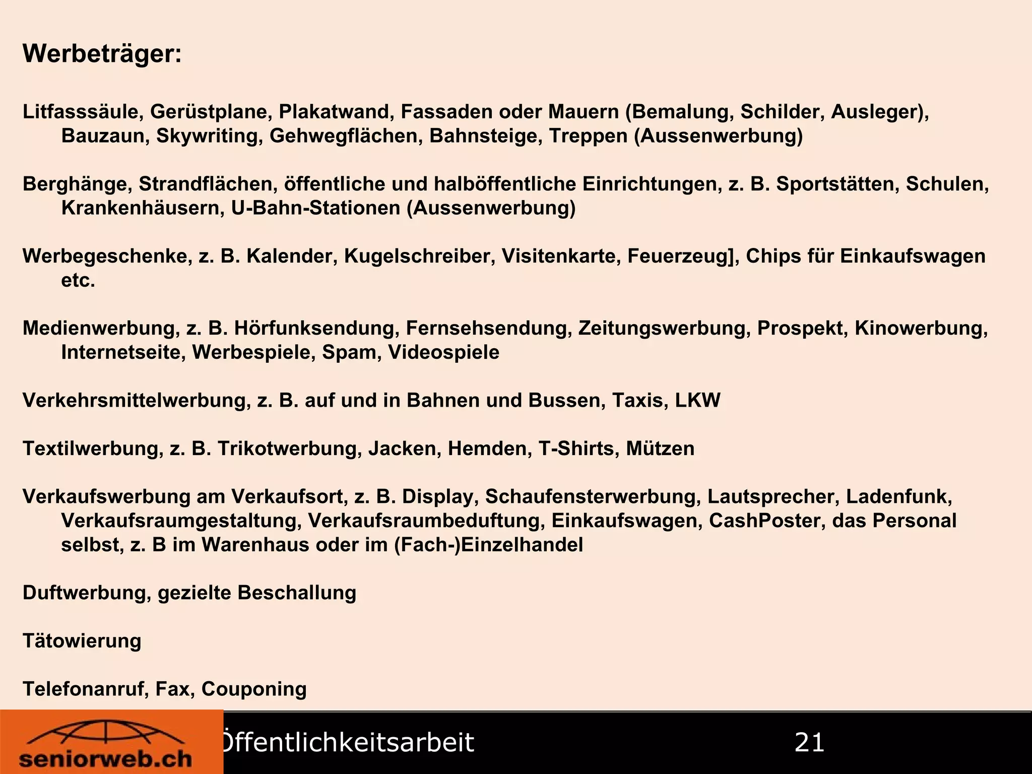 Öffentlichkeitsarbeit   Werbeträger: Litfasssäule, Gerüstplane, Plakatwand, Fassaden oder Mauern (Bemalung, Schilder, Ausleger), Bauzaun, Skywriting, Gehwegflächen, Bahnsteige, Treppen (Aussenwerbung) Berghänge, Strandflächen, öffentliche und halböffentliche Einrichtungen, z. B. Sportstätten, Schulen, Krankenhäusern, U-Bahn-Stationen (Aussenwerbung) Werbegeschenke, z. B. Kalender, Kugelschreiber, Visitenkarte, Feuerzeug], Chips für Einkaufswagen etc. Medienwerbung, z. B. Hörfunksendung, Fernsehsendung, Zeitungswerbung, Prospekt, Kinowerbung, Internetseite, Werbespiele, Spam, Videospiele Verkehrsmittelwerbung, z. B. auf und in Bahnen und Bussen, Taxis, LKW Textilwerbung, z. B. Trikotwerbung, Jacken, Hemden, T-Shirts, Mützen Verkaufswerbung am Verkaufsort, z. B. Display, Schaufensterwerbung, Lautsprecher, Ladenfunk, Verkaufsraumgestaltung, Verkaufsraumbeduftung, Einkaufswagen, CashPoster, das Personal selbst, z. B im Warenhaus oder im (Fach-)Einzelhandel Duftwerbung, gezielte Beschallung Tätowierung Telefonanruf, Fax, Couponing 