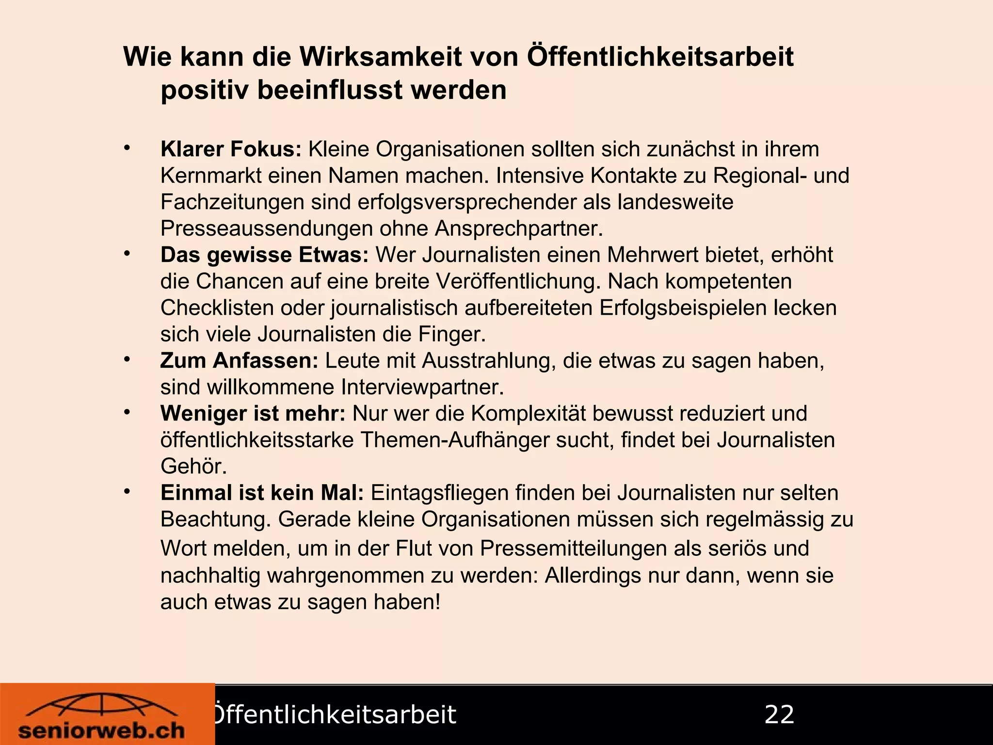 Öffentlichkeitsarbeit   Wie kann die Wirksamkeit von Öffentlichkeitsarbeit positiv beeinflusst werden Klarer Fokus:  Kleine Organisationen sollten sich zunächst in ihrem Kernmarkt einen Namen machen. Intensive Kontakte zu Regional- und Fachzeitungen sind erfolgsversprechender als landesweite Presseaussendungen ohne Ansprechpartner.  Das gewisse Etwas:  Wer Journalisten einen Mehrwert bietet, erhöht die Chancen auf eine breite Veröffentlichung. Nach kompetenten Checklisten oder journalistisch aufbereiteten Erfolgsbeispielen lecken sich viele Journalisten die Finger.  Zum Anfassen:  Leute mit Ausstrahlung, die etwas zu sagen haben, sind willkommene Interviewpartner.  Weniger ist mehr:  Nur wer die Komplexität bewusst reduziert und öffentlichkeitsstarke Themen-Aufhänger sucht, findet bei Journalisten Gehör.  Einmal ist kein Mal:  Eintagsfliegen finden bei Journalisten nur selten Beachtung. Gerade kleine Organisationen müssen sich regelmässig zu Wort melden, um in der Flut von Pressemitteilungen als seriös und   nachhaltig wahrgenommen zu werden: Allerdings nur dann, wenn sie auch etwas zu sagen haben! 