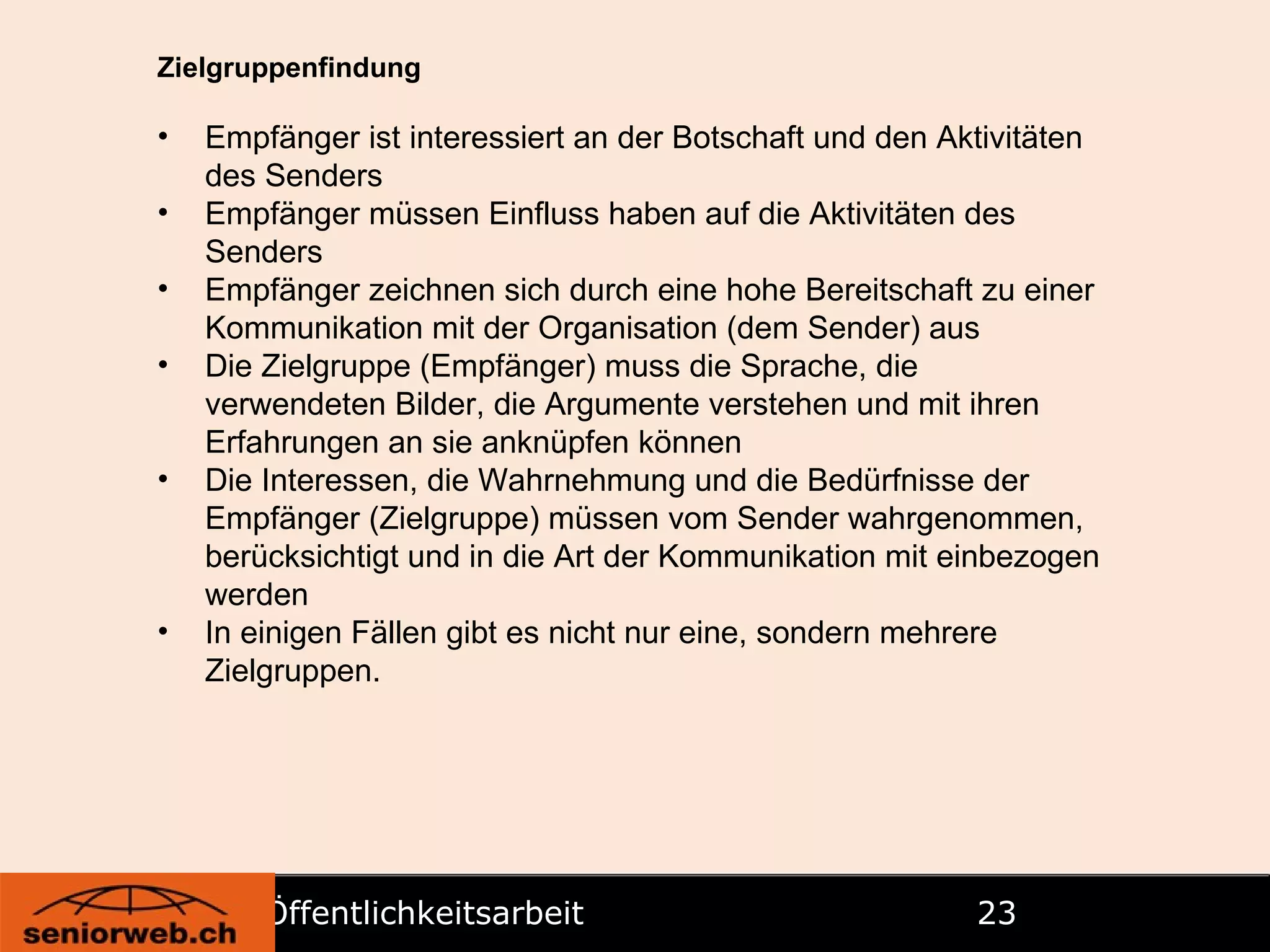 Öffentlichkeitsarbeit   Zielgruppenfindung Empfänger ist interessiert an der Botschaft und den Aktivitäten des Senders Empfänger müssen Einfluss haben auf die Aktivitäten des Senders Empfänger zeichnen sich durch eine hohe Bereitschaft zu einer Kommunikation mit der Organisation (dem Sender) aus Die Zielgruppe (Empfänger) muss die Sprache, die verwendeten Bilder, die Argumente verstehen und mit ihren Erfahrungen an sie anknüpfen können Die Interessen, die Wahrnehmung und die Bedürfnisse der Empfänger (Zielgruppe) müssen vom Sender wahrgenommen, berücksichtigt und in die Art der Kommunikation mit einbezogen werden In einigen Fällen gibt es nicht nur eine, sondern mehrere Zielgruppen. 